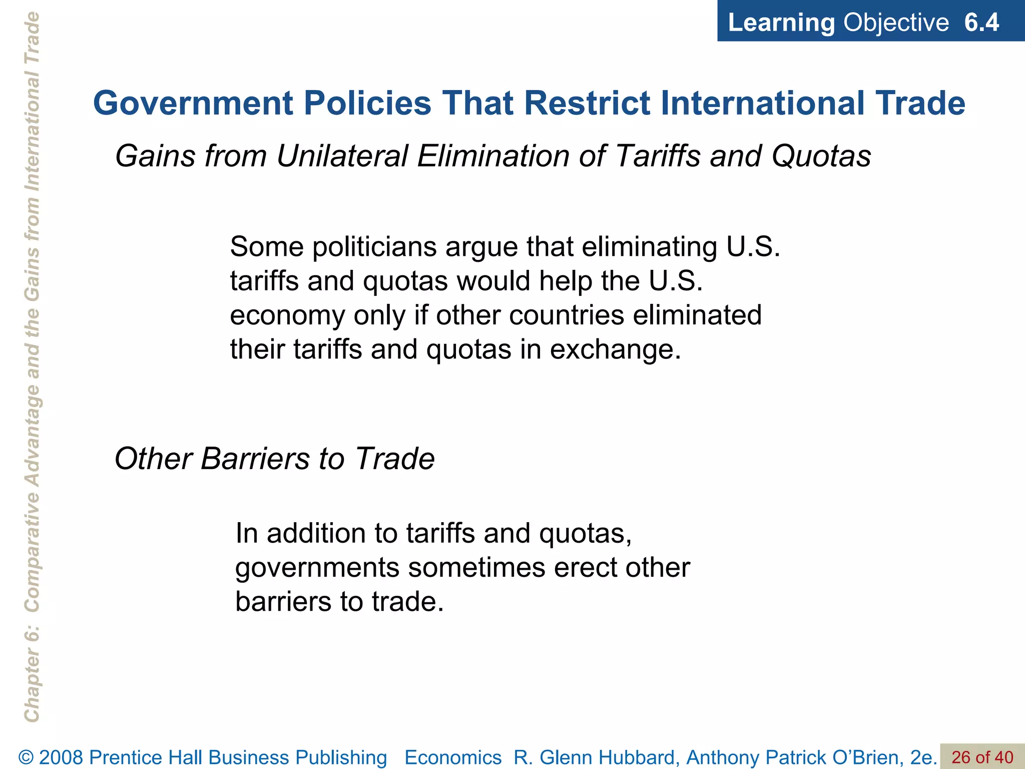 Government Policies That Restrict International Trade Learning  Objective  6.4 Gains from Unilateral Elimination of Tariffs and Quotas Some politicians argue that eliminating U.S. tariffs and quotas would help the U.S. economy only if other countries eliminated their tariffs and quotas in exchange. Other Barriers to Trade In addition to tariffs and quotas, governments sometimes erect other barriers to trade. 