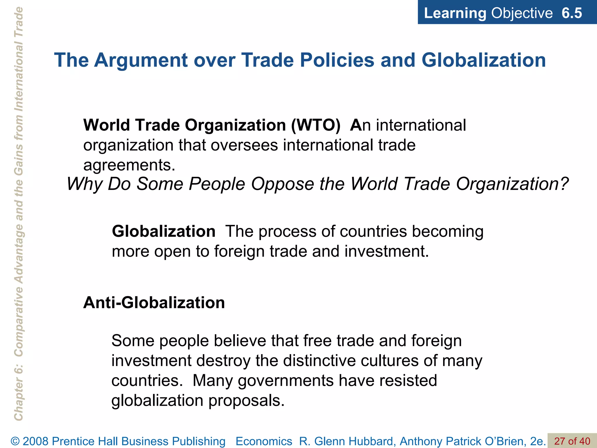 The Argument over Trade Policies and Globalization Learning  Objective  6.5 World Trade Organization (WTO)  A n international organization that oversees international trade agreements. Why Do Some People Oppose the World Trade Organization? Globalization   The process of countries becoming more open to foreign trade and investment. Anti-Globalization Some people believe that free trade and foreign investment destroy the distinctive cultures of many countries.  Many governments have resisted globalization proposals. 