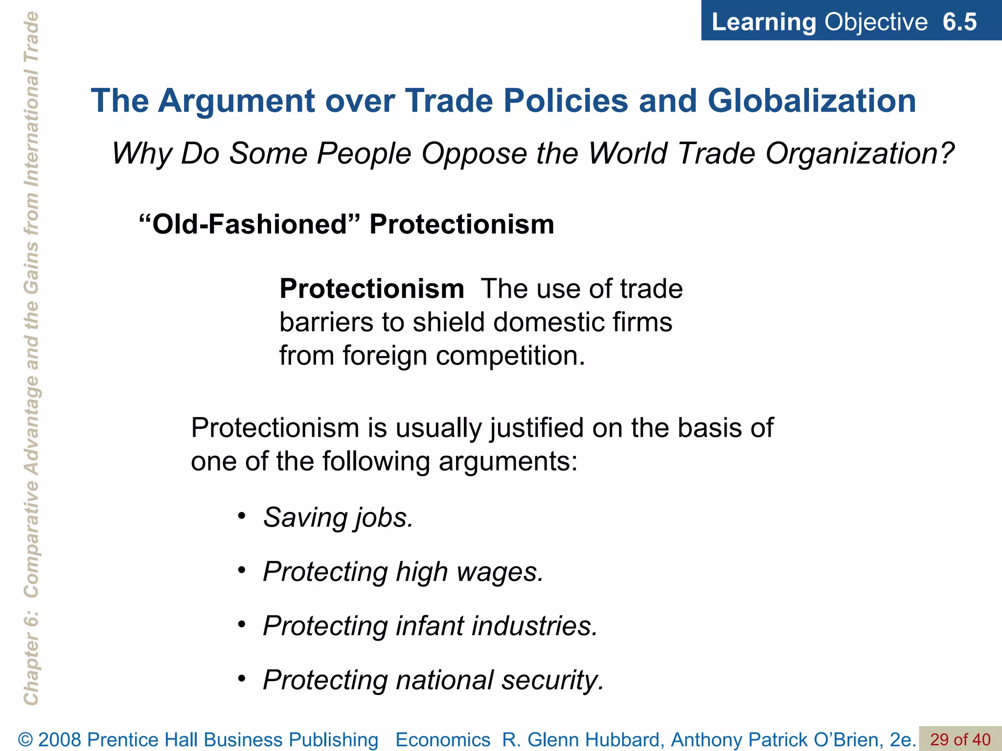 The Argument over Trade Policies and Globalization Learning  Objective  6.5 Why Do Some People Oppose the World Trade Organization? Protectionism   The use of trade barriers to shield domestic firms from foreign competition. “ Old-Fashioned” Protectionism Saving jobs. Protecting high wages. Protecting infant industries. Protecting national security. Protectionism is usually justified on the basis of one of the following arguments: 
