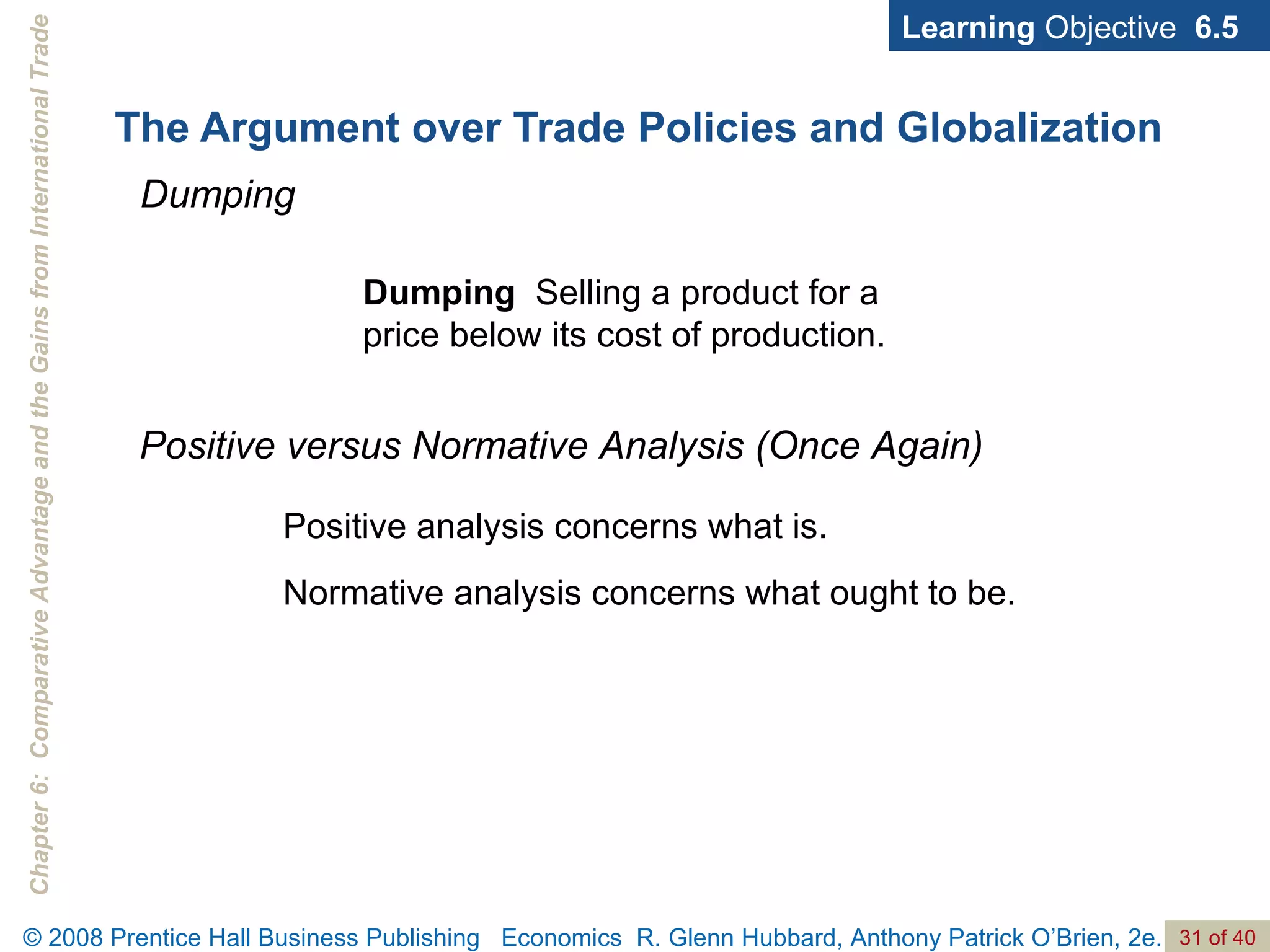 The Argument over Trade Policies and Globalization Learning  Objective  6.5 Dumping Dumping  Selling a product for a price below its cost of production. Positive versus Normative Analysis (Once Again) Positive analysis concerns what is. Normative analysis concerns what ought to be. 