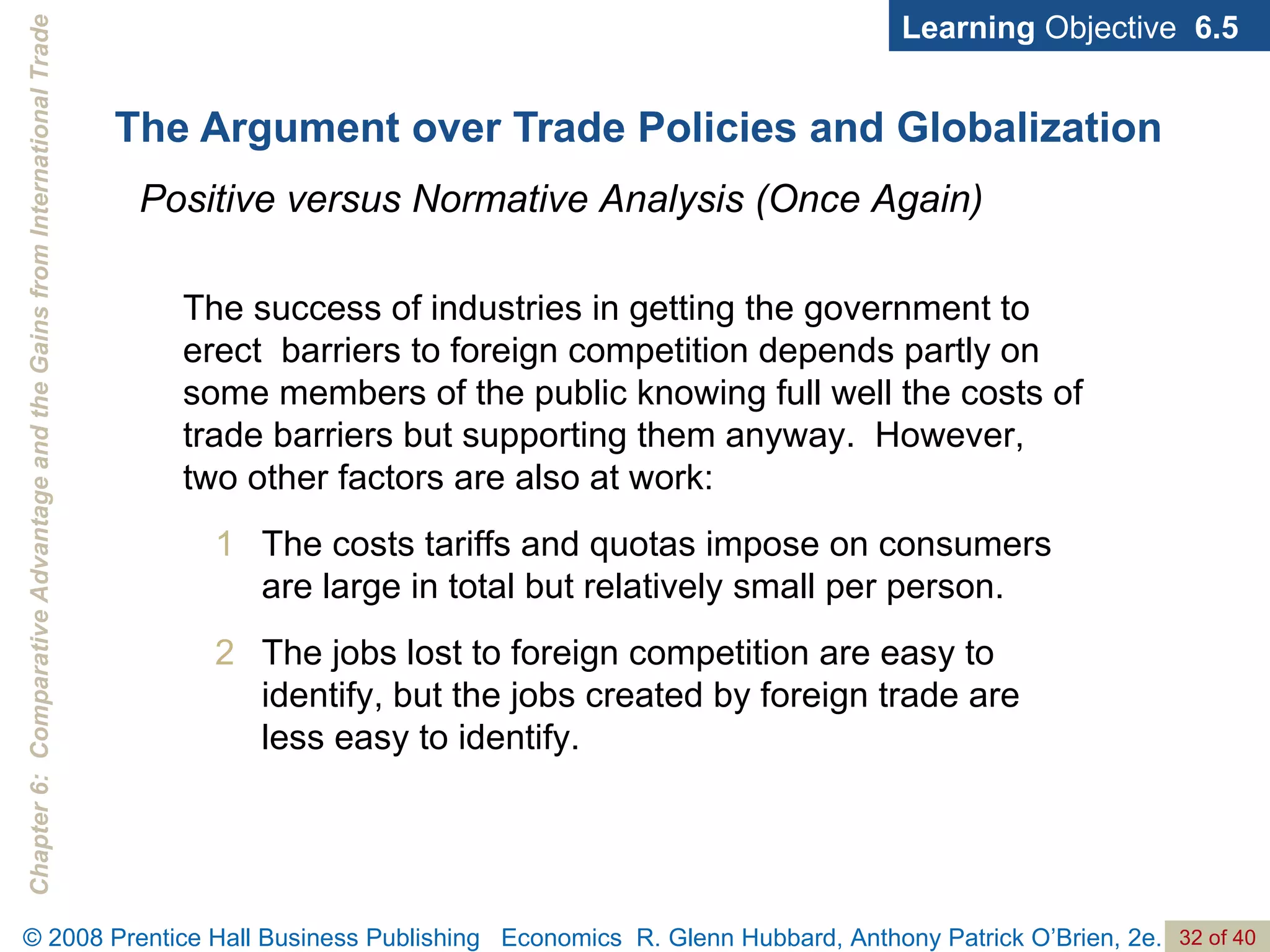 The Argument over Trade Policies and Globalization Learning  Objective  6.5 Positive versus Normative Analysis (Once Again) The success of industries in getting the government to erect  barriers to foreign competition depends partly on some members of the public knowing full well the costs of trade barriers but supporting them anyway.  However, two other factors are also at work: The costs tariffs and quotas impose on consumers are large in total but relatively small per person. The jobs lost to foreign competition are easy to identify, but the jobs created by foreign trade are less easy to identify. 