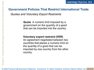 Government Policies That Restrict International Trade Learning  Objective  6.4 Quotas and Voluntary Export Restraints Quota  A numeric limit imposed by a government on the quantity of a good that can be imported into the country. Voluntary export restraint (VER)  An agreement negotiated between two countries that places a numeric limit on the quantity of a good that can be imported by one country from the other country. 