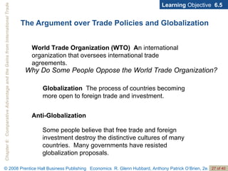 The Argument over Trade Policies and Globalization Learning  Objective  6.5 World Trade Organization (WTO)  A n international organization that oversees international trade agreements. Why Do Some People Oppose the World Trade Organization? Globalization   The process of countries becoming more open to foreign trade and investment. Anti-Globalization Some people believe that free trade and foreign investment destroy the distinctive cultures of many countries.  Many governments have resisted globalization proposals. 