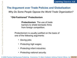 The Argument over Trade Policies and Globalization Learning  Objective  6.5 Why Do Some People Oppose the World Trade Organization? Protectionism   The use of trade barriers to shield domestic firms from foreign competition. “ Old-Fashioned” Protectionism Saving jobs. Protecting high wages. Protecting infant industries. Protecting national security. Protectionism is usually justified on the basis of one of the following arguments: 
