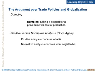 The Argument over Trade Policies and Globalization Learning  Objective  6.5 Dumping Dumping  Selling a product for a price below its cost of production. Positive versus Normative Analysis (Once Again) Positive analysis concerns what is. Normative analysis concerns what ought to be. 