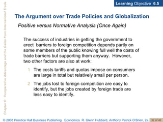 The Argument over Trade Policies and Globalization Learning  Objective  6.5 Positive versus Normative Analysis (Once Again) The success of industries in getting the government to erect  barriers to foreign competition depends partly on some members of the public knowing full well the costs of trade barriers but supporting them anyway.  However, two other factors are also at work: The costs tariffs and quotas impose on consumers are large in total but relatively small per person. The jobs lost to foreign competition are easy to identify, but the jobs created by foreign trade are less easy to identify. 