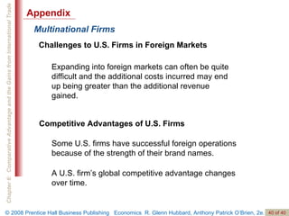 Multinational Firms Challenges to U.S. Firms in Foreign Markets Expanding into foreign markets can often be quite difficult and the additional costs incurred may end up being greater than the additional revenue gained. Competitive Advantages of U.S. Firms Some U.S. firms have successful foreign operations because of the strength of their brand names. A U.S. firm’s global competitive advantage changes over time. Appendix 