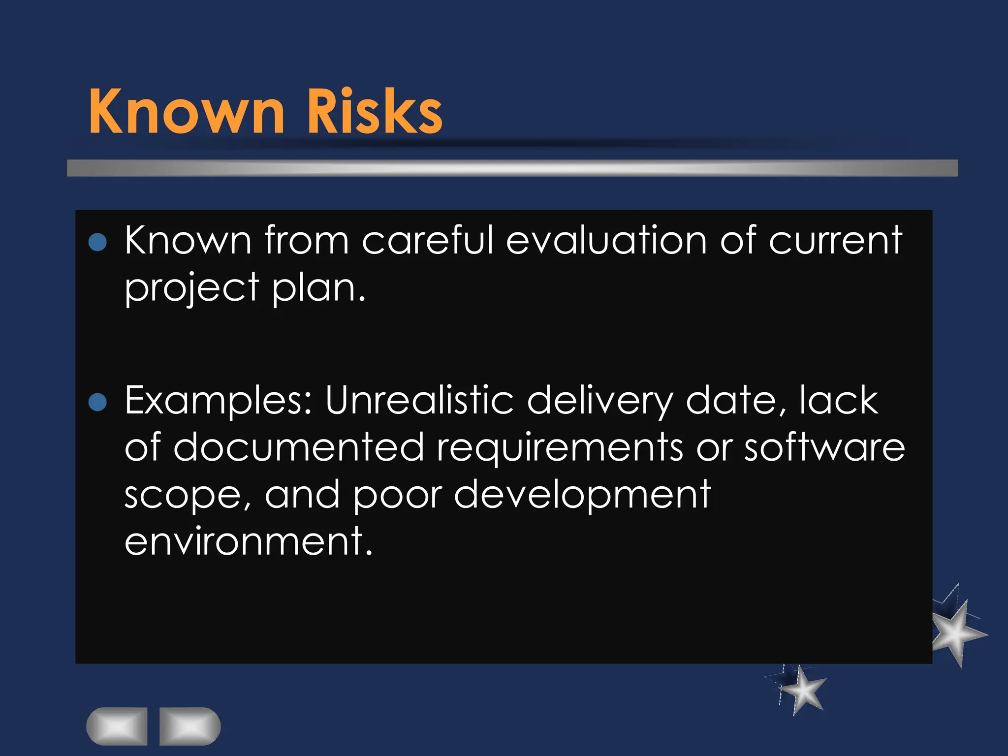 Known Risks
⚫ Known from careful evaluation of current
project plan.
⚫ Examples: Unrealistic delivery date, lack
of documented requirements or software
scope, and poor development
environment.
 