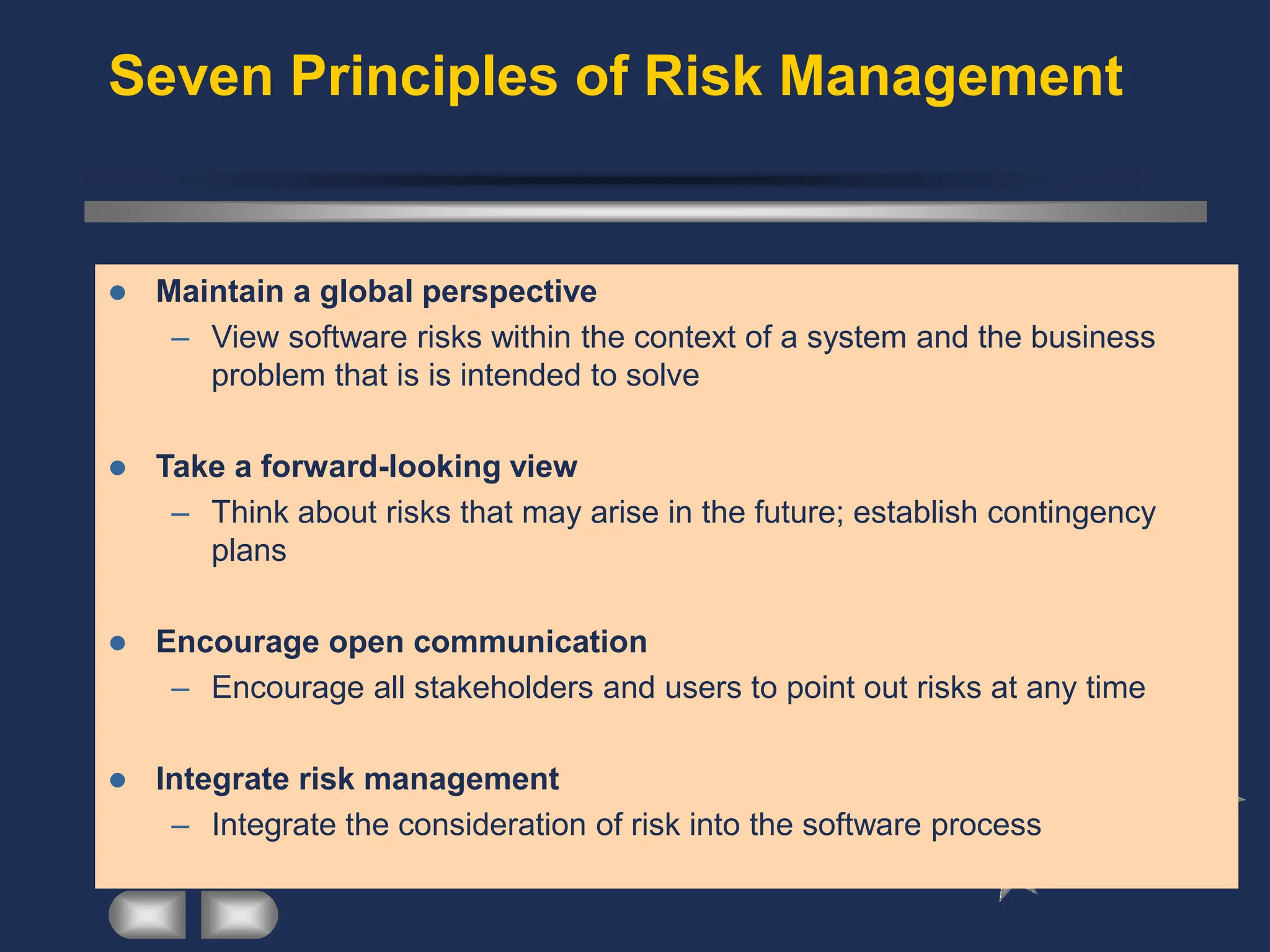 Seven Principles of Risk Management
⚫ Maintain a global perspective
– View software risks within the context of a system and the business
problem that is is intended to solve
⚫ Take a forward-looking view
– Think about risks that may arise in the future; establish contingency
plans
⚫ Encourage open communication
– Encourage all stakeholders and users to point out risks at any time
⚫ Integrate risk management
– Integrate the consideration of risk into the software process
 