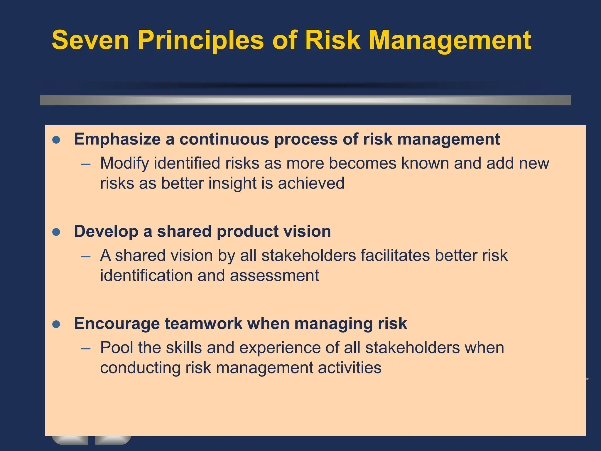 Seven Principles of Risk Management
⚫ Emphasize a continuous process of risk management
– Modify identified risks as more becomes known and add new
risks as better insight is achieved
⚫ Develop a shared product vision
– A shared vision by all stakeholders facilitates better risk
identification and assessment
⚫ Encourage teamwork when managing risk
– Pool the skills and experience of all stakeholders when
conducting risk management activities
 