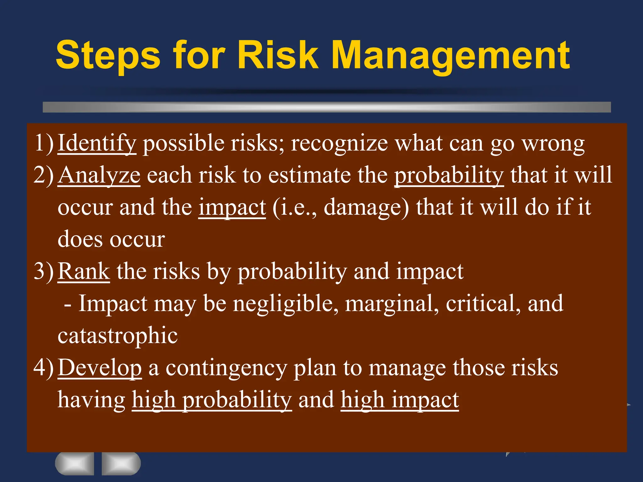 Steps for Risk Management
1)Identify possible risks; recognize what can go wrong
2)Analyze each risk to estimate the probability that it will
occur and the impact (i.e., damage) that it will do if it
does occur
3)Rank the risks by probability and impact
- Impact may be negligible, marginal, critical, and
catastrophic
4)Develop a contingency plan to manage those risks
having high probability and high impact
 