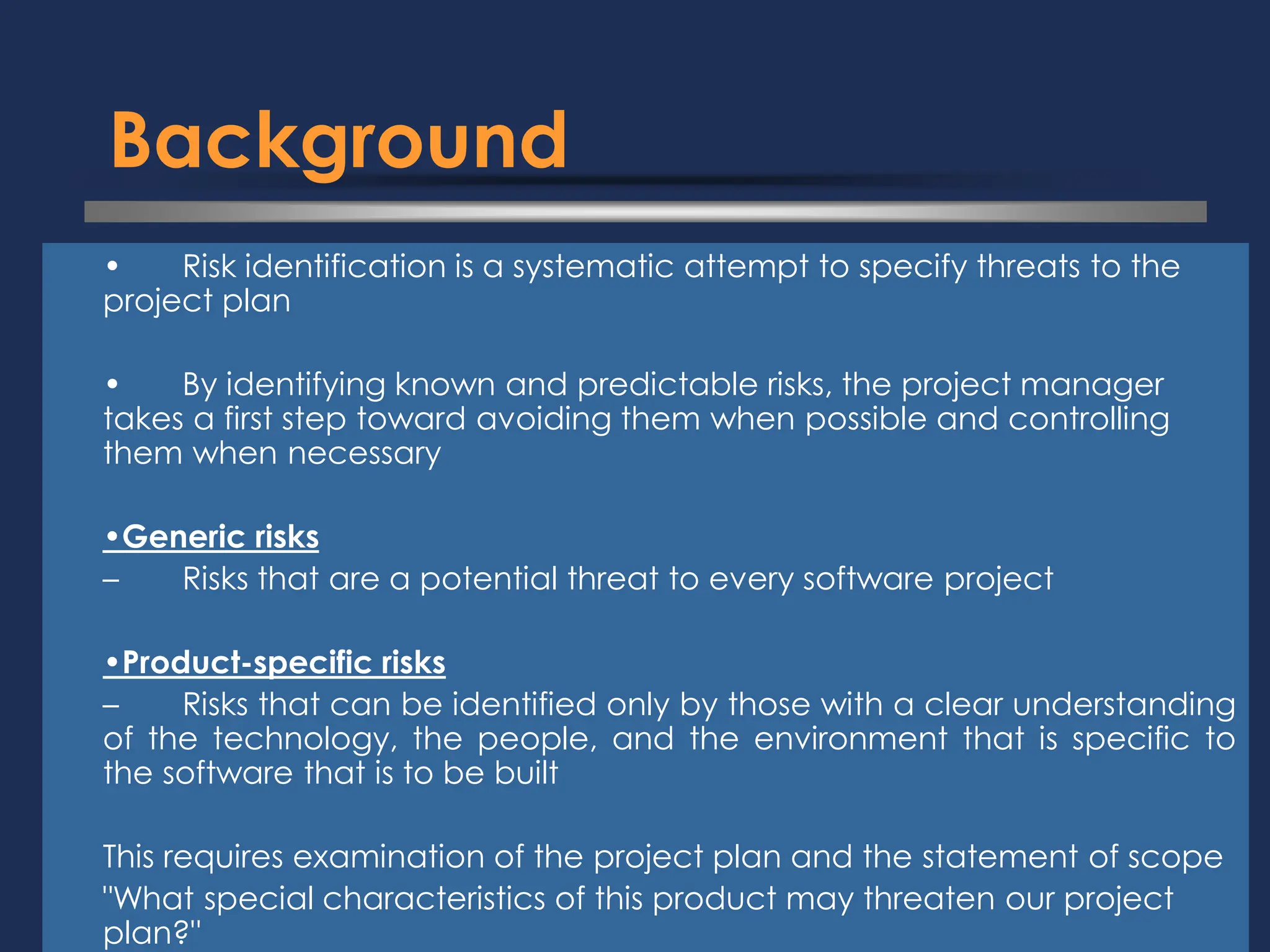 Background
⚫ • Risk identification is a systematic attempt to specify threats to the
project plan
⚫ • By identifying known and predictable risks, the project manager
takes a first step toward avoiding them when possible and controlling
them when necessary
⚫ •Generic risks
⚫ – Risks that are a potential threat to every software project
⚫ •Product-specific risks
⚫ – Risks that can be identified only by those with a clear understanding
of the technology, the people, and the environment that is specific to
the software that is to be built
⚫ This requires examination of the project plan and the statement of scope
⚫ "What special characteristics of this product may threaten our project
plan?"
 