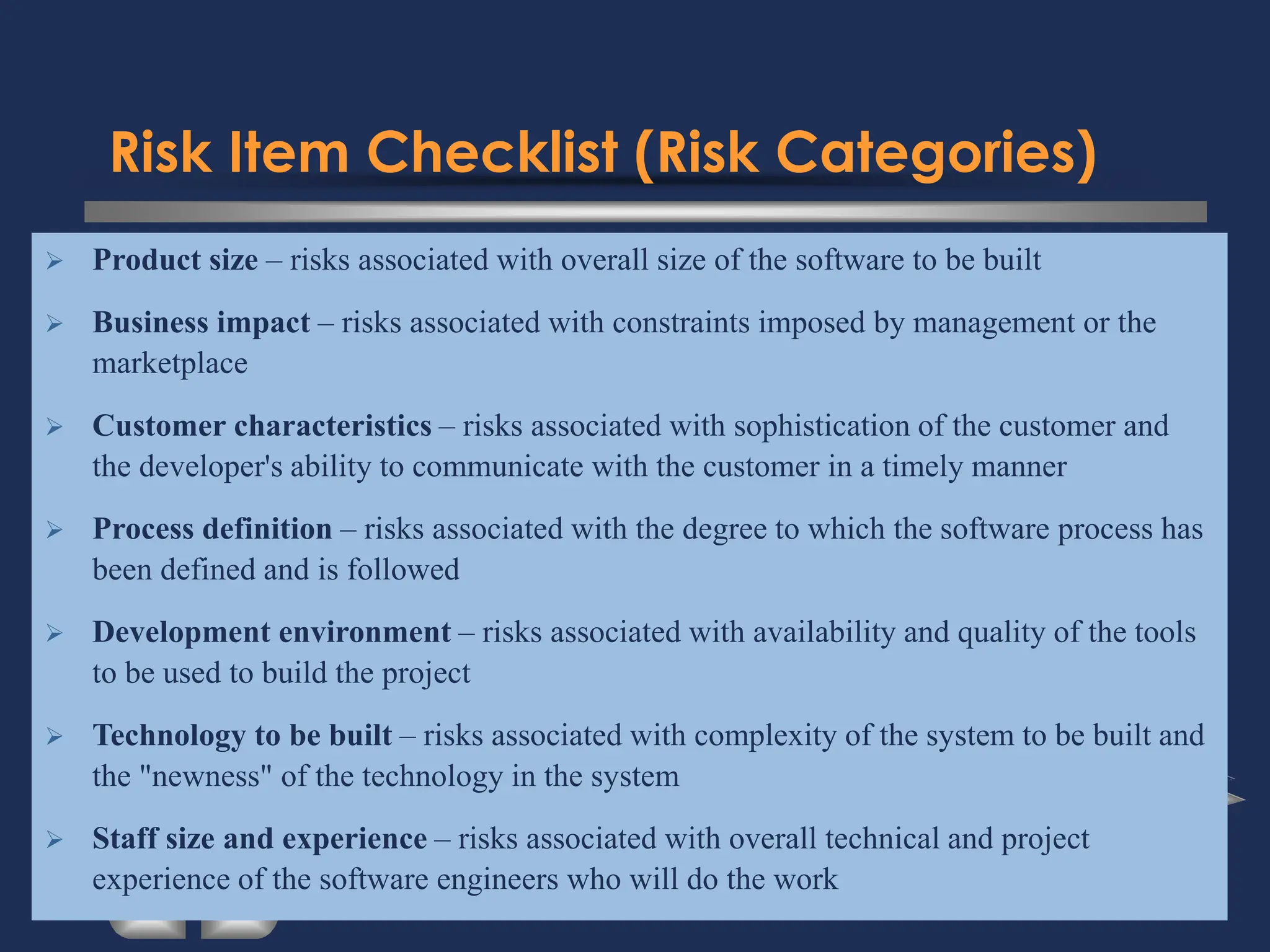 Risk Item Checklist (Risk Categories)
➢ Product size – risks associated with overall size of the software to be built
➢ Business impact – risks associated with constraints imposed by management or the
marketplace
➢ Customer characteristics – risks associated with sophistication of the customer and
the developer's ability to communicate with the customer in a timely manner
➢ Process definition – risks associated with the degree to which the software process has
been defined and is followed
➢ Development environment – risks associated with availability and quality of the tools
to be used to build the project
➢ Technology to be built – risks associated with complexity of the system to be built and
the "newness" of the technology in the system
➢ Staff size and experience – risks associated with overall technical and project
experience of the software engineers who will do the work
 