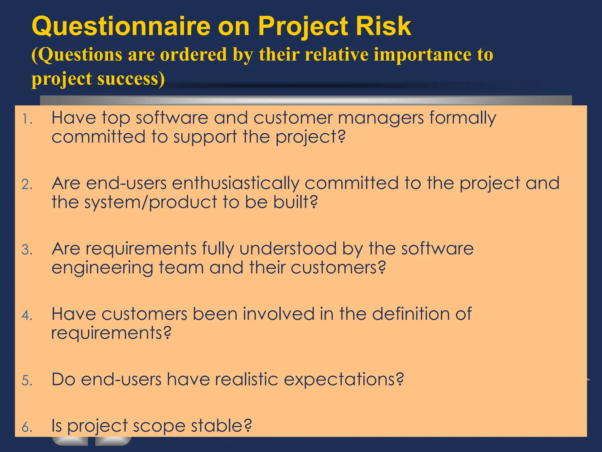 Questionnaire on Project Risk
(Questions are ordered by their relative importance to
project success)
1. Have top software and customer managers formally
committed to support the project?
2. Are end-users enthusiastically committed to the project and
the system/product to be built?
3. Are requirements fully understood by the software
engineering team and their customers?
4. Have customers been involved in the definition of
requirements?
5. Do end-users have realistic expectations?
6. Is project scope stable?
 