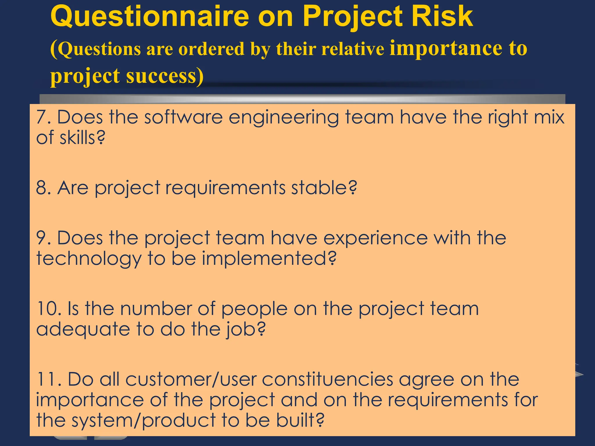 Questionnaire on Project Risk
(Questions are ordered by their relative importance to
project success)
7. Does the software engineering team have the right mix
of skills?
8. Are project requirements stable?
9. Does the project team have experience with the
technology to be implemented?
10. Is the number of people on the project team
adequate to do the job?
11. Do all customer/user constituencies agree on the
importance of the project and on the requirements for
the system/product to be built?
 