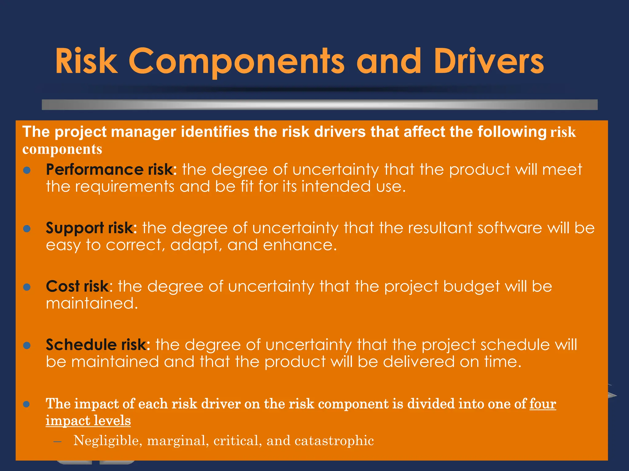 Risk Components and Drivers
The project manager identifies the risk drivers that affect the following risk
components
⚫ Performance risk: the degree of uncertainty that the product will meet
the requirements and be fit for its intended use.
⚫ Support risk: the degree of uncertainty that the resultant software will be
easy to correct, adapt, and enhance.
⚫ Cost risk: the degree of uncertainty that the project budget will be
maintained.
⚫ Schedule risk: the degree of uncertainty that the project schedule will
be maintained and that the product will be delivered on time.
⚫ The impact of each risk driver on the risk component is divided into one of four
impact levels
– Negligible, marginal, critical, and catastrophic
 