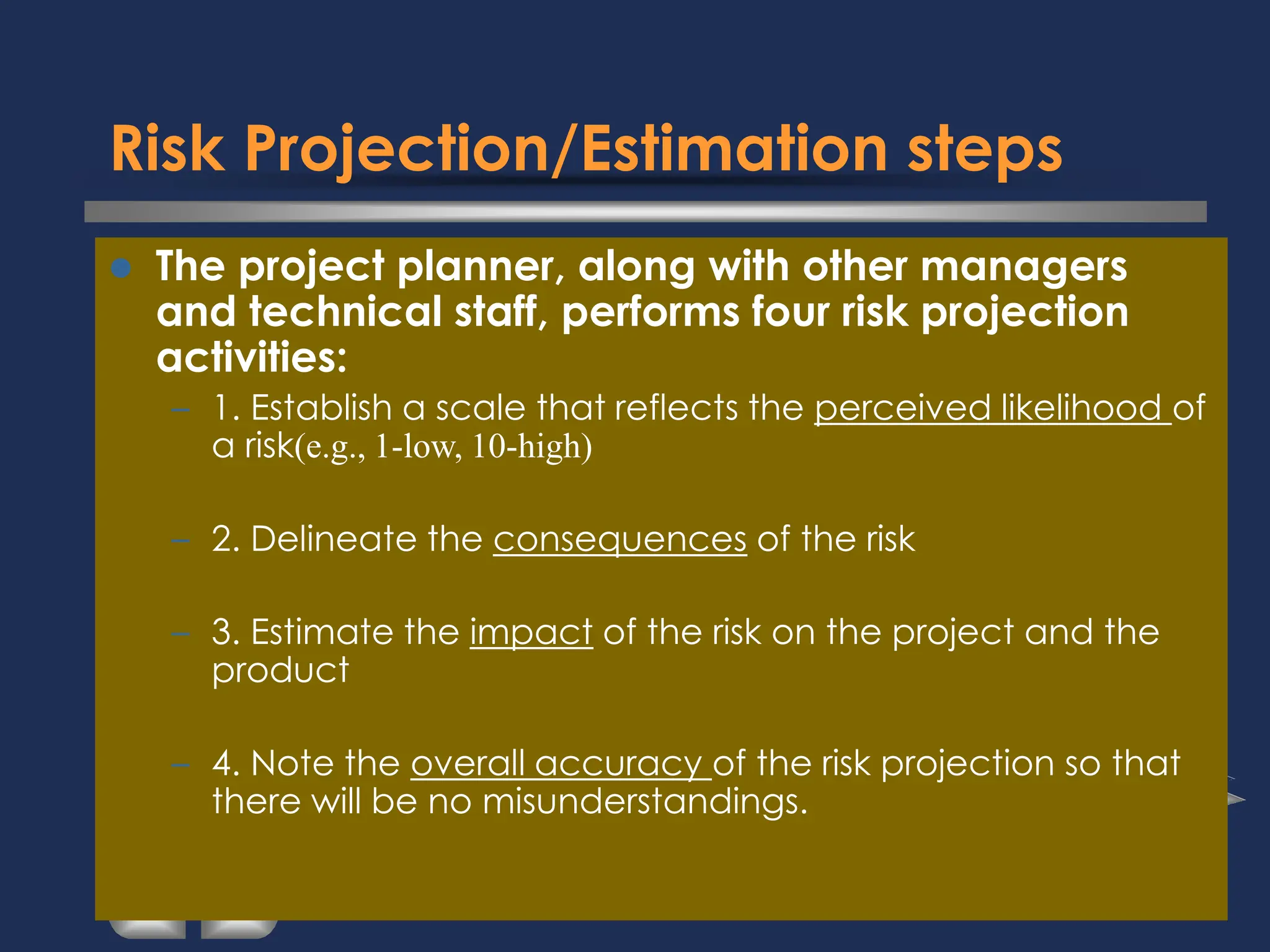 Risk Projection/Estimation steps
⚫ The project planner, along with other managers
and technical staff, performs four risk projection
activities:
– 1. Establish a scale that reflects the perceived likelihood of
a risk(e.g., 1-low, 10-high)
– 2. Delineate the consequences of the risk
– 3. Estimate the impact of the risk on the project and the
product
– 4. Note the overall accuracy of the risk projection so that
there will be no misunderstandings.
 