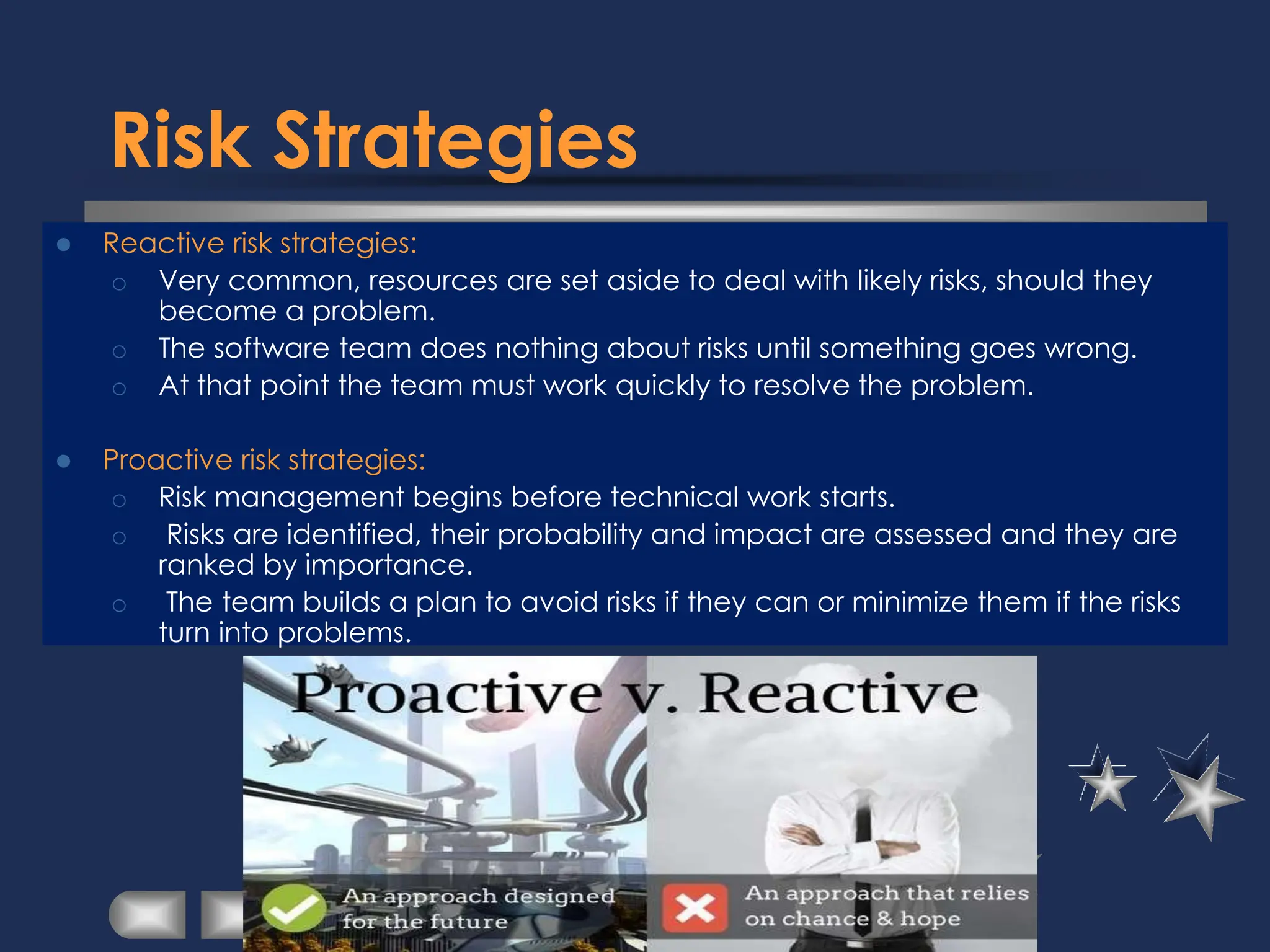 Risk Strategies
⚫ Reactive risk strategies:
o Very common, resources are set aside to deal with likely risks, should they
become a problem.
o The software team does nothing about risks until something goes wrong.
o At that point the team must work quickly to resolve the problem.
⚫ Proactive risk strategies:
o Risk management begins before technical work starts.
o Risks are identified, their probability and impact are assessed and they are
ranked by importance.
o The team builds a plan to avoid risks if they can or minimize them if the risks
turn into problems.
 