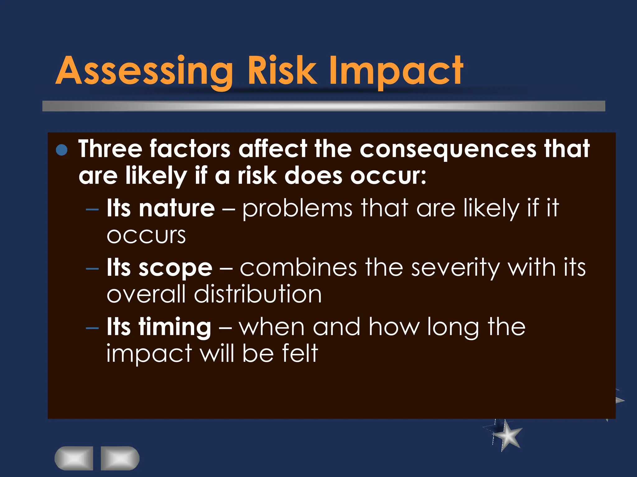 Assessing Risk Impact
⚫ Three factors affect the consequences that
are likely if a risk does occur:
– Its nature – problems that are likely if it
occurs
– Its scope – combines the severity with its
overall distribution
– Its timing – when and how long the
impact will be felt
 