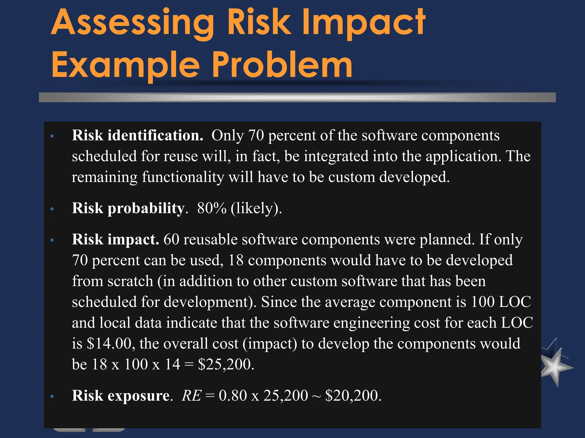 Assessing Risk Impact
Example Problem
• Risk identification. Only 70 percent of the software components
scheduled for reuse will, in fact, be integrated into the application. The
remaining functionality will have to be custom developed.
• Risk probability. 80% (likely).
• Risk impact. 60 reusable software components were planned. If only
70 percent can be used, 18 components would have to be developed
from scratch (in addition to other custom software that has been
scheduled for development). Since the average component is 100 LOC
and local data indicate that the software engineering cost for each LOC
is $14.00, the overall cost (impact) to develop the components would
be 18 x 100 x 14 = $25,200.
• Risk exposure. RE = 0.80 x 25,200 ~ $20,200.
 