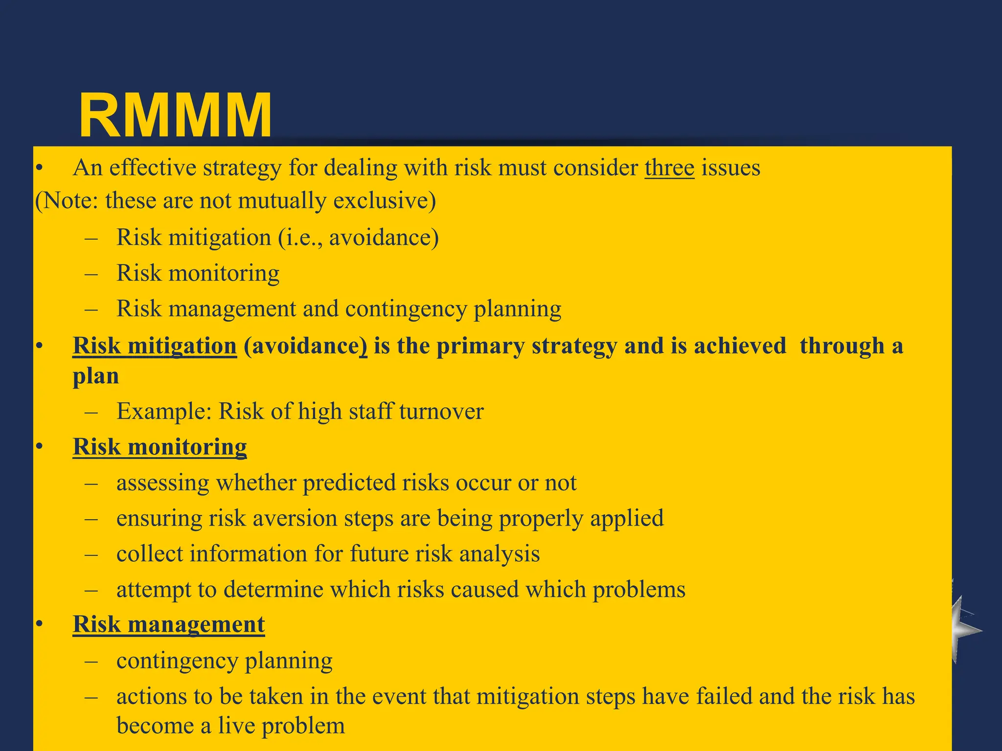 RMMM
• An effective strategy for dealing with risk must consider three issues
(Note: these are not mutually exclusive)
– Risk mitigation (i.e., avoidance)
– Risk monitoring
– Risk management and contingency planning
• Risk mitigation (avoidance) is the primary strategy and is achieved through a
plan
– Example: Risk of high staff turnover
• Risk monitoring
– assessing whether predicted risks occur or not
– ensuring risk aversion steps are being properly applied
– collect information for future risk analysis
– attempt to determine which risks caused which problems
• Risk management
– contingency planning
– actions to be taken in the event that mitigation steps have failed and the risk has
become a live problem
 