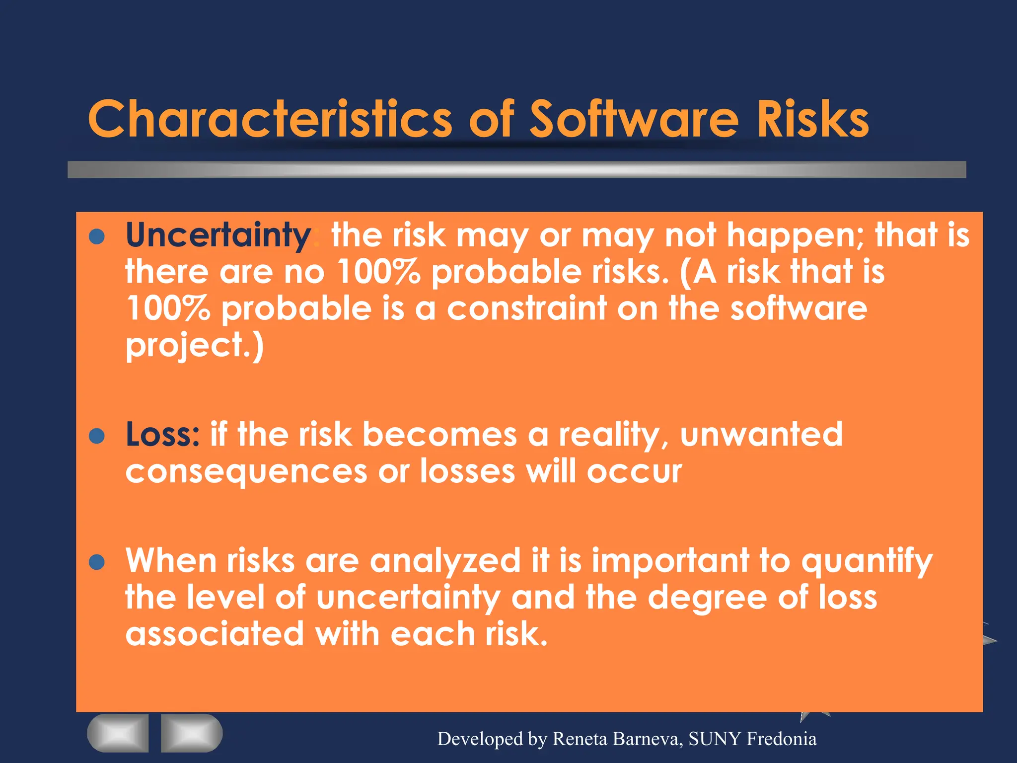 Characteristics of Software Risks
⚫ Uncertainty: the risk may or may not happen; that is
there are no 100% probable risks. (A risk that is
100% probable is a constraint on the software
project.)
⚫ Loss: if the risk becomes a reality, unwanted
consequences or losses will occur
⚫ When risks are analyzed it is important to quantify
the level of uncertainty and the degree of loss
associated with each risk.
Developed by Reneta Barneva, SUNY Fredonia
 