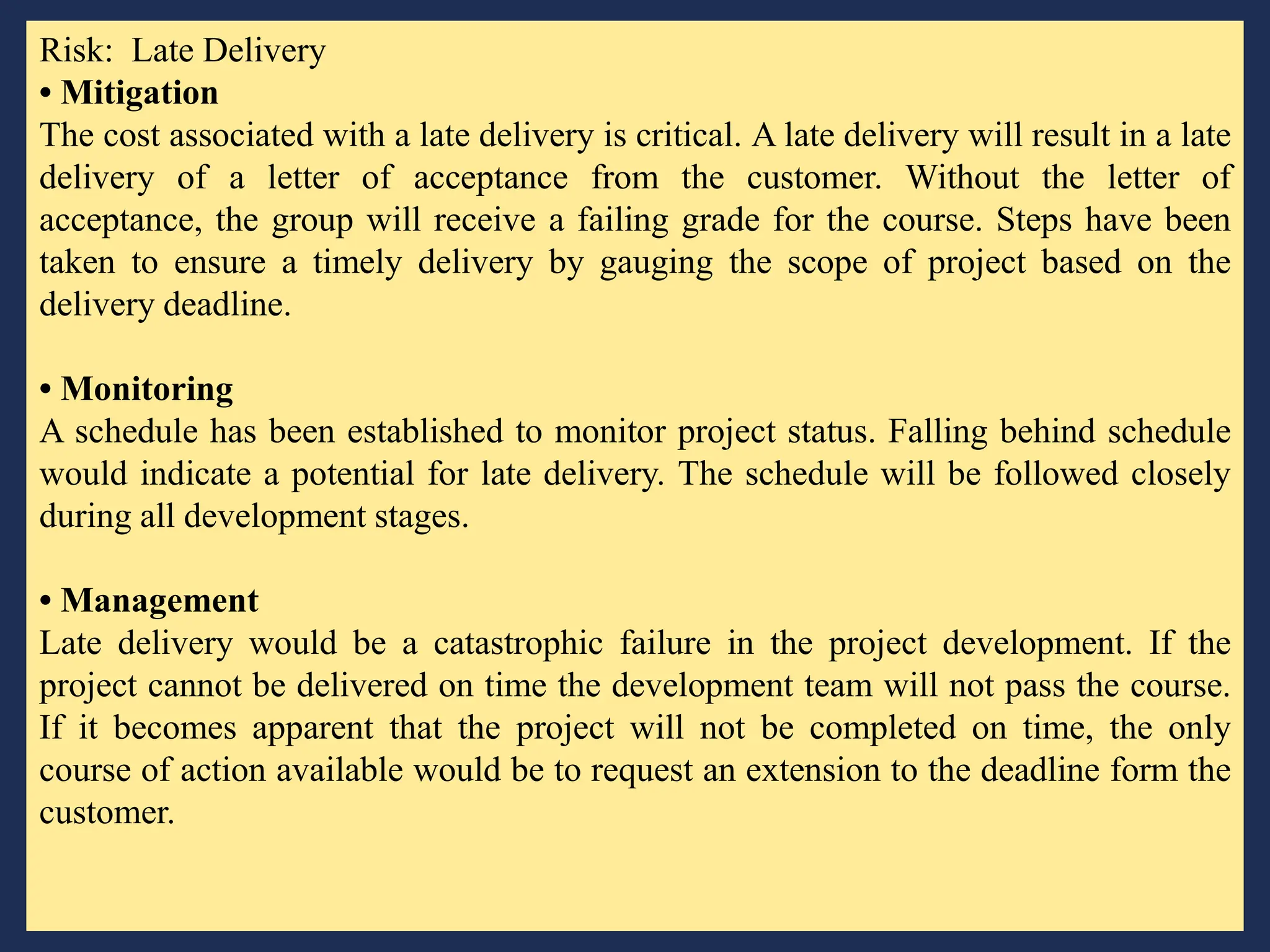 Risk: Late Delivery
• Mitigation
The cost associated with a late delivery is critical. A late delivery will result in a late
delivery of a letter of acceptance from the customer. Without the letter of
acceptance, the group will receive a failing grade for the course. Steps have been
taken to ensure a timely delivery by gauging the scope of project based on the
delivery deadline.
• Monitoring
A schedule has been established to monitor project status. Falling behind schedule
would indicate a potential for late delivery. The schedule will be followed closely
during all development stages.
• Management
Late delivery would be a catastrophic failure in the project development. If the
project cannot be delivered on time the development team will not pass the course.
If it becomes apparent that the project will not be completed on time, the only
course of action available would be to request an extension to the deadline form the
customer.
 