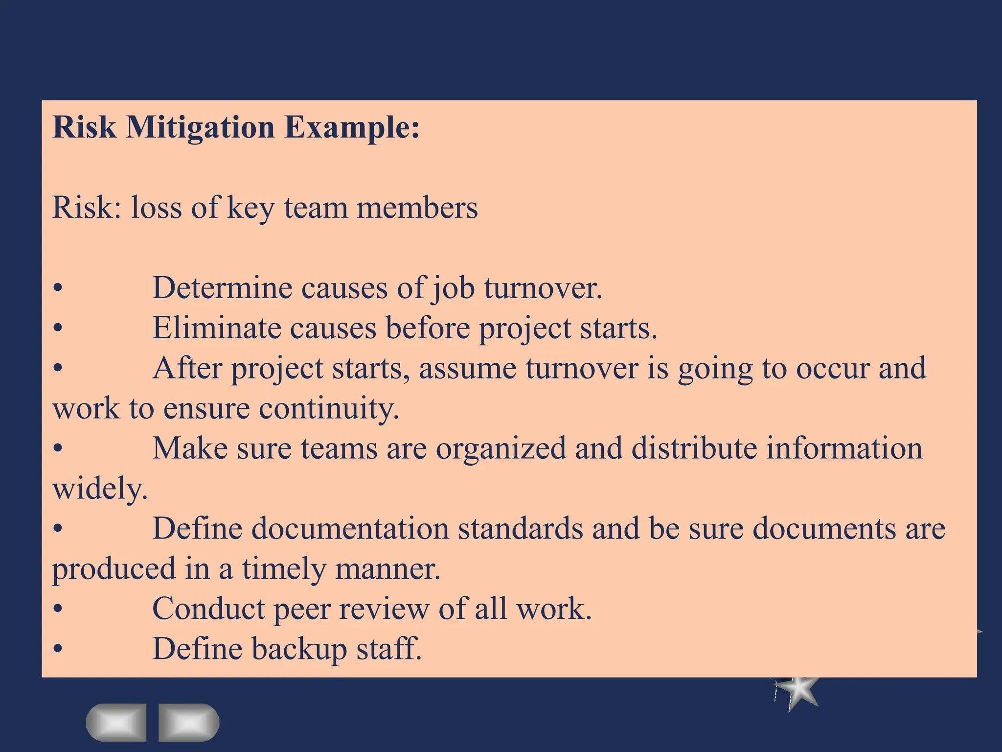 Risk Mitigation Example:
Risk: loss of key team members
• Determine causes of job turnover.
• Eliminate causes before project starts.
• After project starts, assume turnover is going to occur and
work to ensure continuity.
• Make sure teams are organized and distribute information
widely.
• Define documentation standards and be sure documents are
produced in a timely manner.
• Conduct peer review of all work.
• Define backup staff.
 