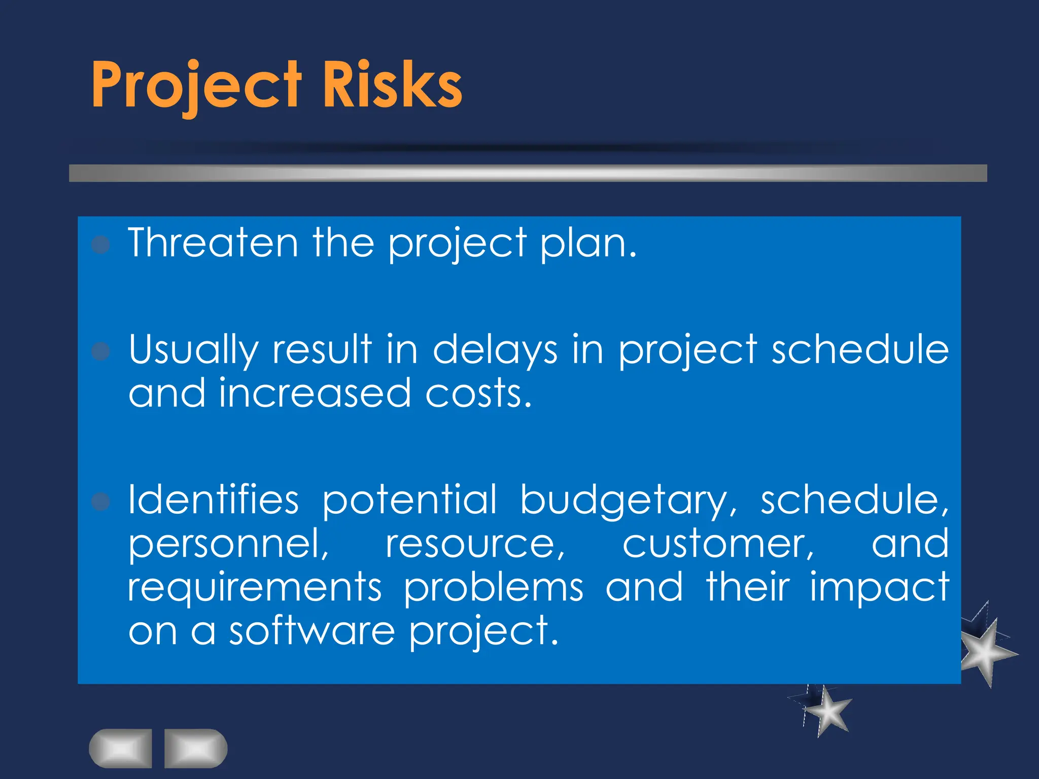 Project Risks
⚫ Threaten the project plan.
⚫ Usually result in delays in project schedule
and increased costs.
⚫ Identifies potential budgetary, schedule,
personnel, resource, customer, and
requirements problems and their impact
on a software project.
 