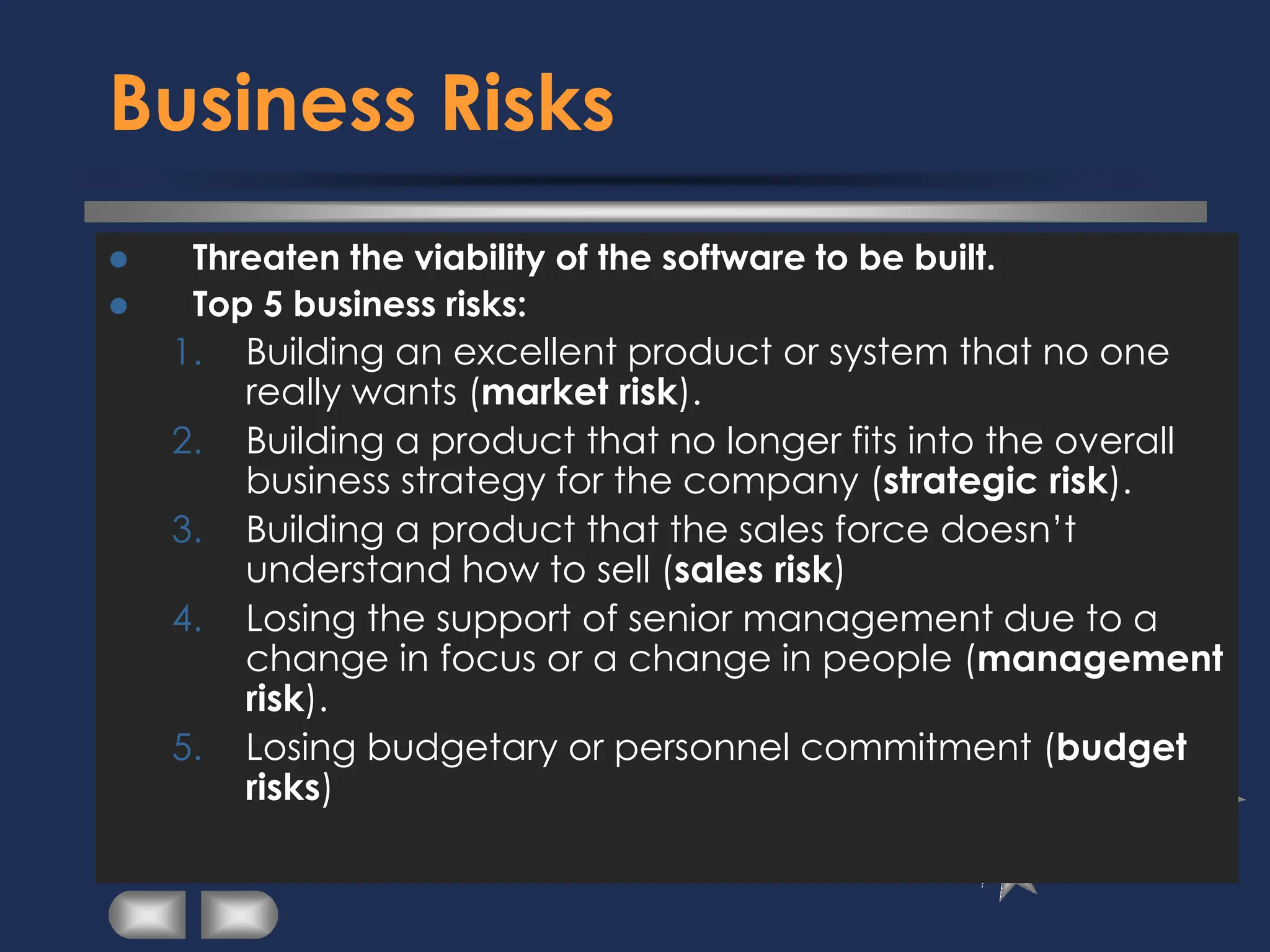 Business Risks
⚫ Threaten the viability of the software to be built.
⚫ Top 5 business risks:
1. Building an excellent product or system that no one
really wants (market risk).
2. Building a product that no longer fits into the overall
business strategy for the company (strategic risk).
3. Building a product that the sales force doesn’t
understand how to sell (sales risk)
4. Losing the support of senior management due to a
change in focus or a change in people (management
risk).
5. Losing budgetary or personnel commitment (budget
risks)
 