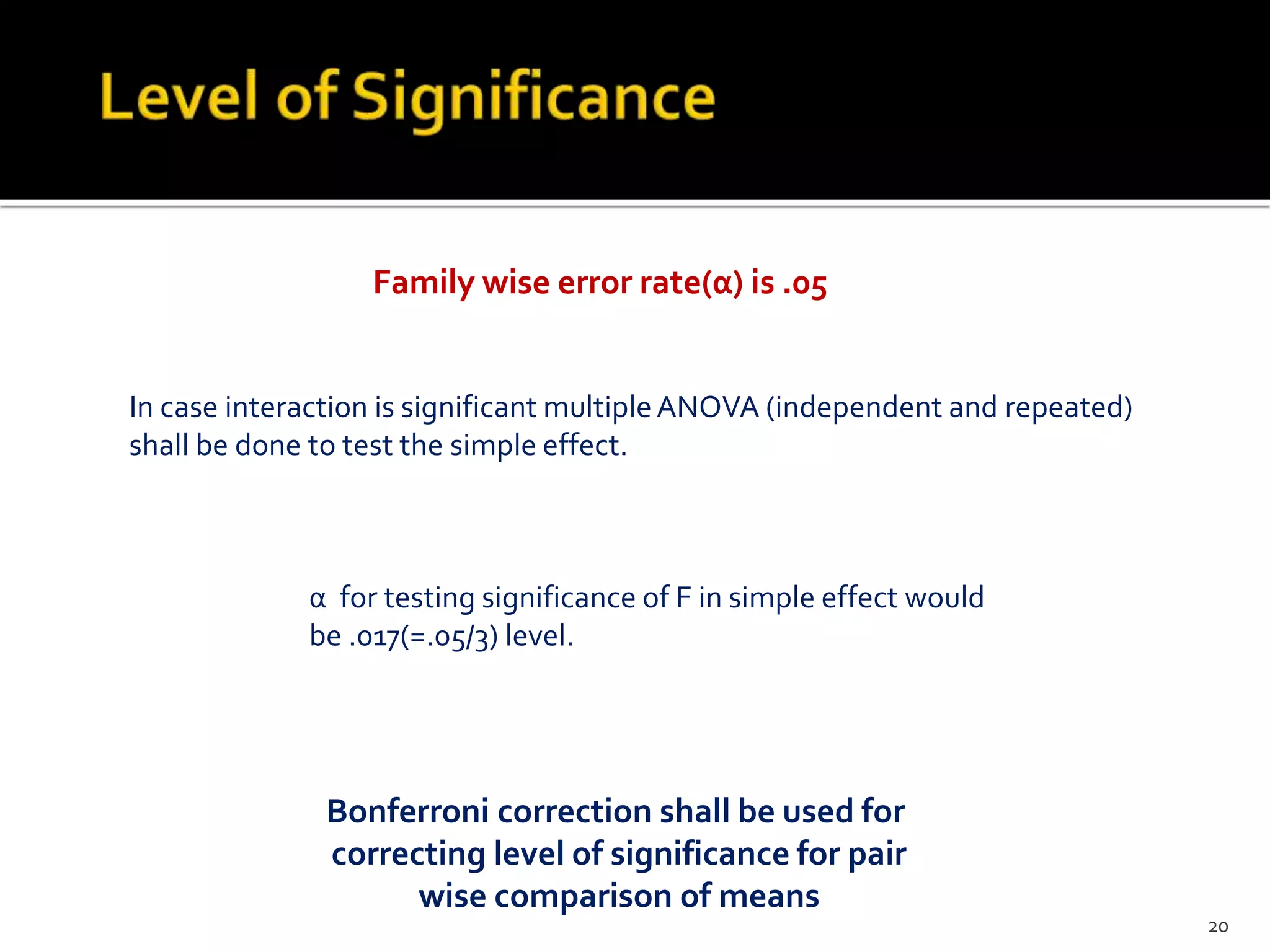 Bonferroni correction shall be used for
correcting level of significance for pair
wise comparison of means
Family wise error rate(α) is .05
In case interaction is significant multipleANOVA (independent and repeated)
shall be done to test the simple effect.
α for testing significance of F in simple effect would
be .017(=.05/3) level.
20
 