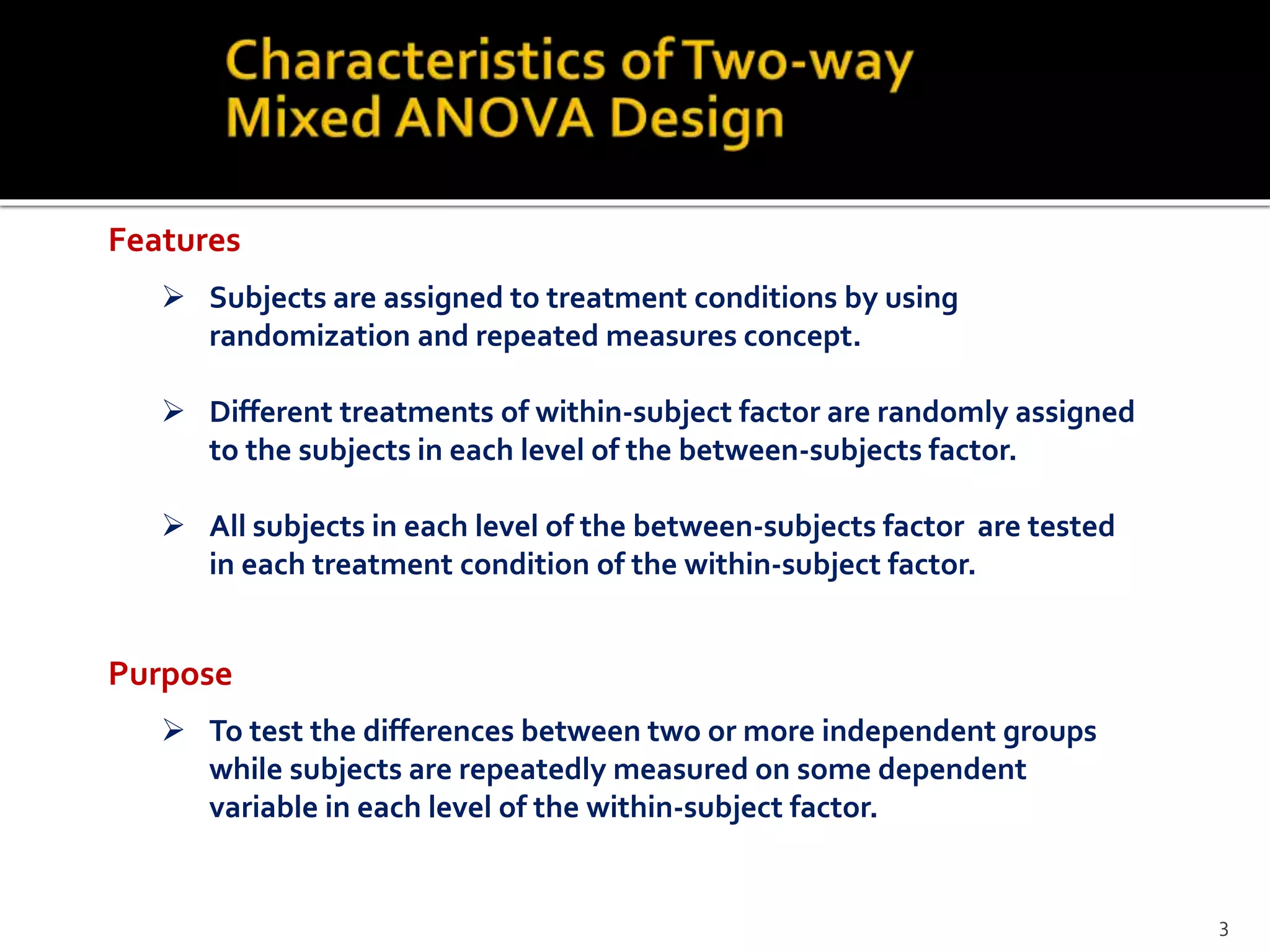  Subjects are assigned to treatment conditions by using
randomization and repeated measures concept.
 Different treatments of within-subject factor are randomly assigned
to the subjects in each level of the between-subjects factor.
 All subjects in each level of the between-subjects factor are tested
in each treatment condition of the within-subject factor.
 To test the differences between two or more independent groups
while subjects are repeatedly measured on some dependent
variable in each level of the within-subject factor.
Purpose
Features
3
 