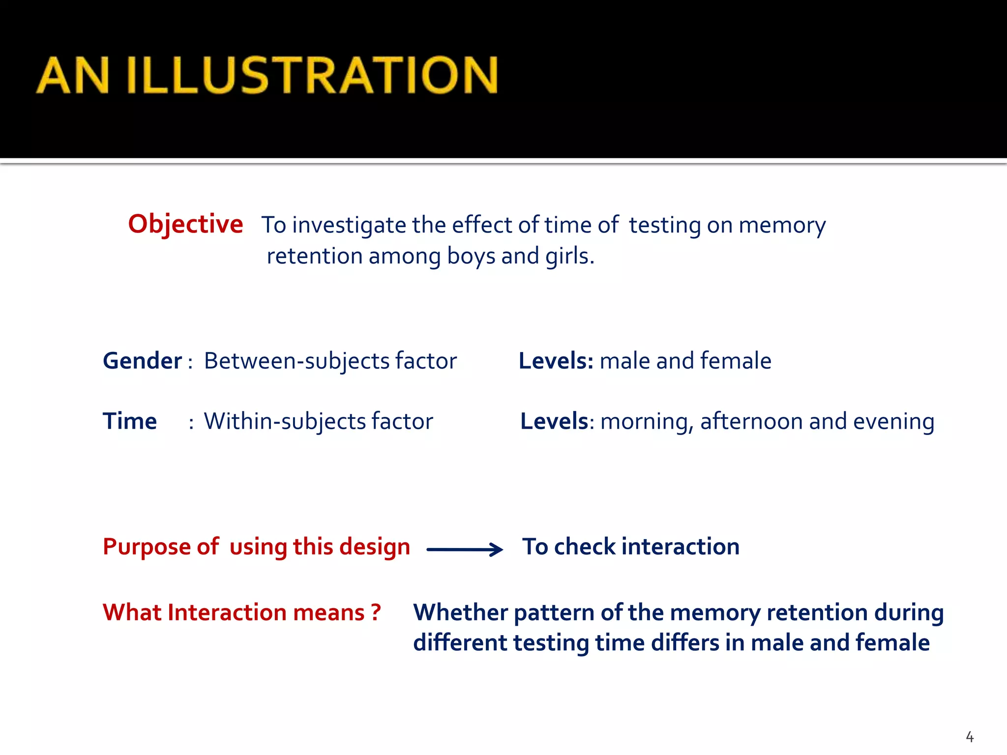 Objective To investigate the effect of time of testing on memory
retention among boys and girls.
Gender : Between-subjects factor Levels: male and female
Time : Within-subjects factor Levels: morning, afternoon and evening
Purpose of using this design To check interaction
What Interaction means ? Whether pattern of the memory retention during
different testing time differs in male and female
4
 