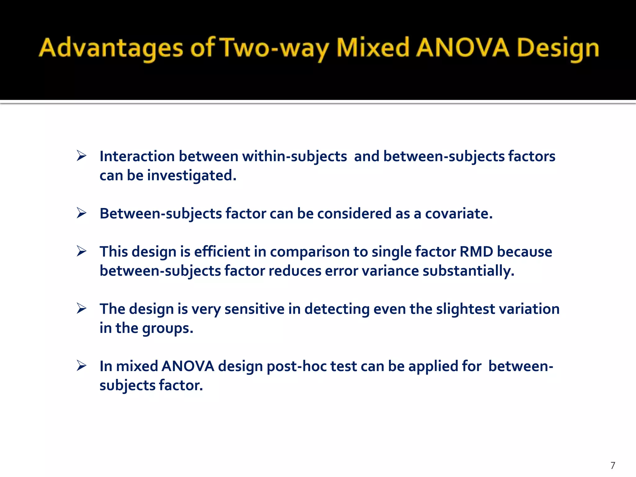  Interaction between within-subjects and between-subjects factors
can be investigated.
 Between-subjects factor can be considered as a covariate.
 This design is efficient in comparison to single factor RMD because
between-subjects factor reduces error variance substantially.
 The design is very sensitive in detecting even the slightest variation
in the groups.
 In mixed ANOVA design post-hoc test can be applied for between-
subjects factor.
7
 