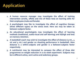 1. A human resource manager may investigate the effect of training
intervention (onsite, offsite and mix of these two) on learning skills for
their employees (male and female).
2. A psychologist may like to investigate the effect of cognitive therapy
(three different types) on the stress level. Here sex may be taken as
between-subjects factor.
3. An educational psychologists may investigate the effect of learning
methods (traditional, audio-visual and self learning) and IQ(high and low)
on memory retention.
4. A basketball coach may wish to investigate the effect of distance (3 mt., 4
mt and 5 mt.) and gender on shooting performance in basketball. Here
distance is a within-subjects and gender is a between-subjects factor
respectively.
5. A nutritionist may be interested to compare the effect of three diet
programmes on weight reduction in a six week experiment. Subjects may
be in different active, semi-active and sedentary groups.
8
 