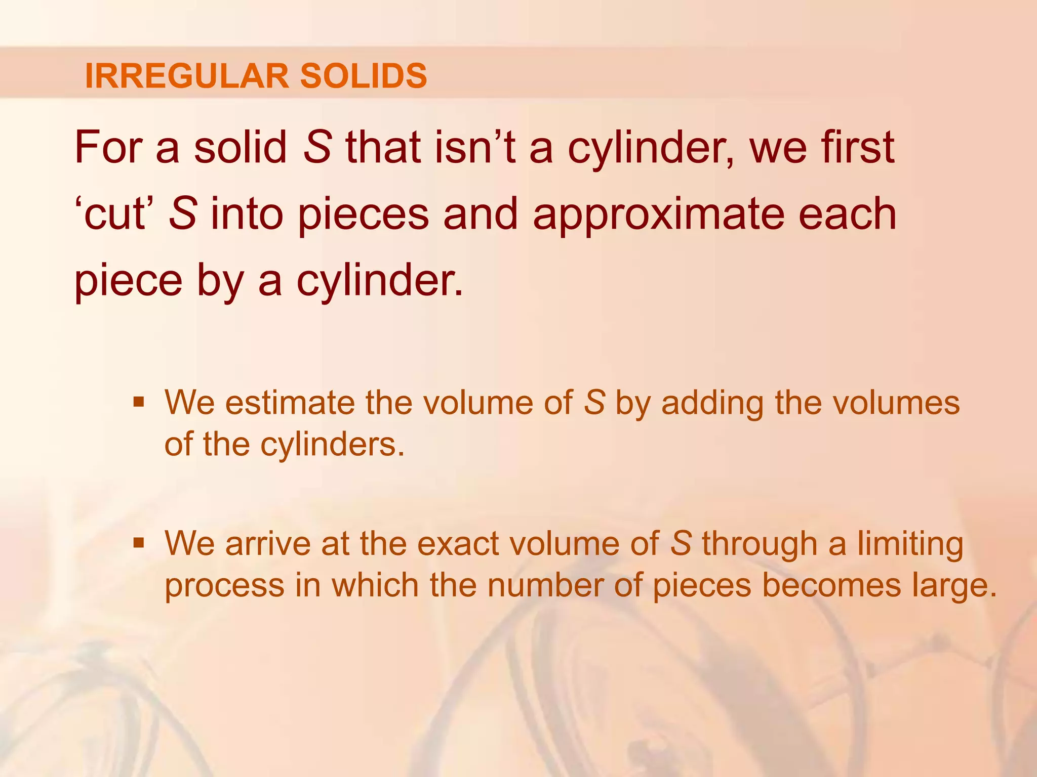 For a solid S that isn’t a cylinder, we first
‘cut’ S into pieces and approximate each
piece by a cylinder.
 We estimate the volume of S by adding the volumes
of the cylinders.
 We arrive at the exact volume of S through a limiting
process in which the number of pieces becomes large.
IRREGULAR SOLIDS
 