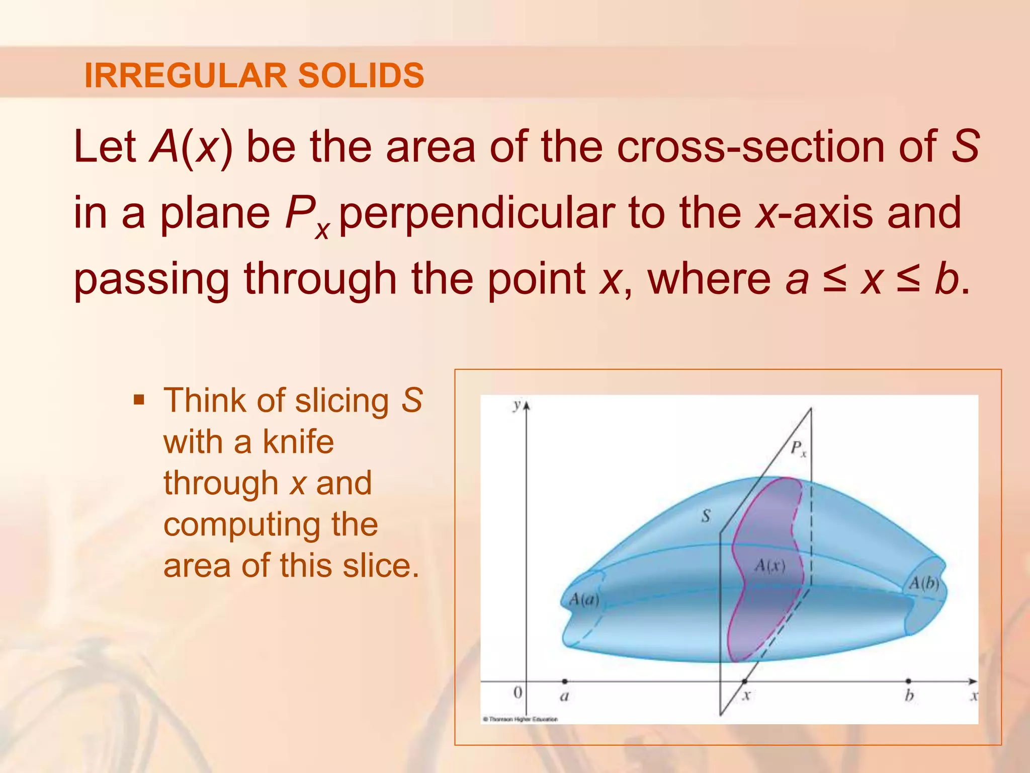 Let A(x) be the area of the cross-section of S
in a plane Px perpendicular to the x-axis and
passing through the point x, where a ≤ x ≤ b.
 Think of slicing S
with a knife
through x and
computing the
area of this slice.
IRREGULAR SOLIDS
 