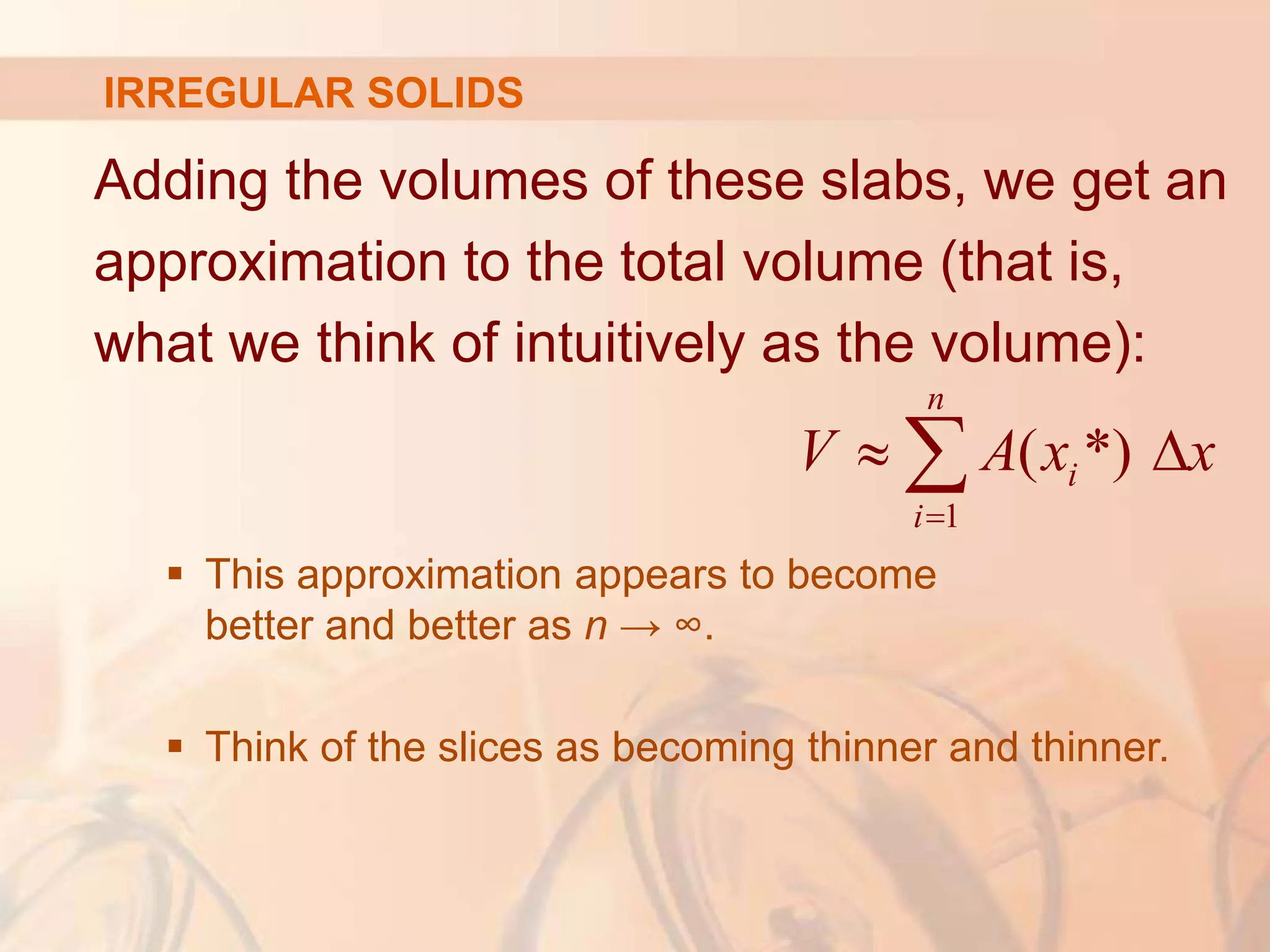 Adding the volumes of these slabs, we get an
approximation to the total volume (that is,
what we think of intuitively as the volume):
 This approximation appears to become
better and better as n → ∞.
 Think of the slices as becoming thinner and thinner.
1
( *)
n
i
i
V A x x

 

IRREGULAR SOLIDS
 