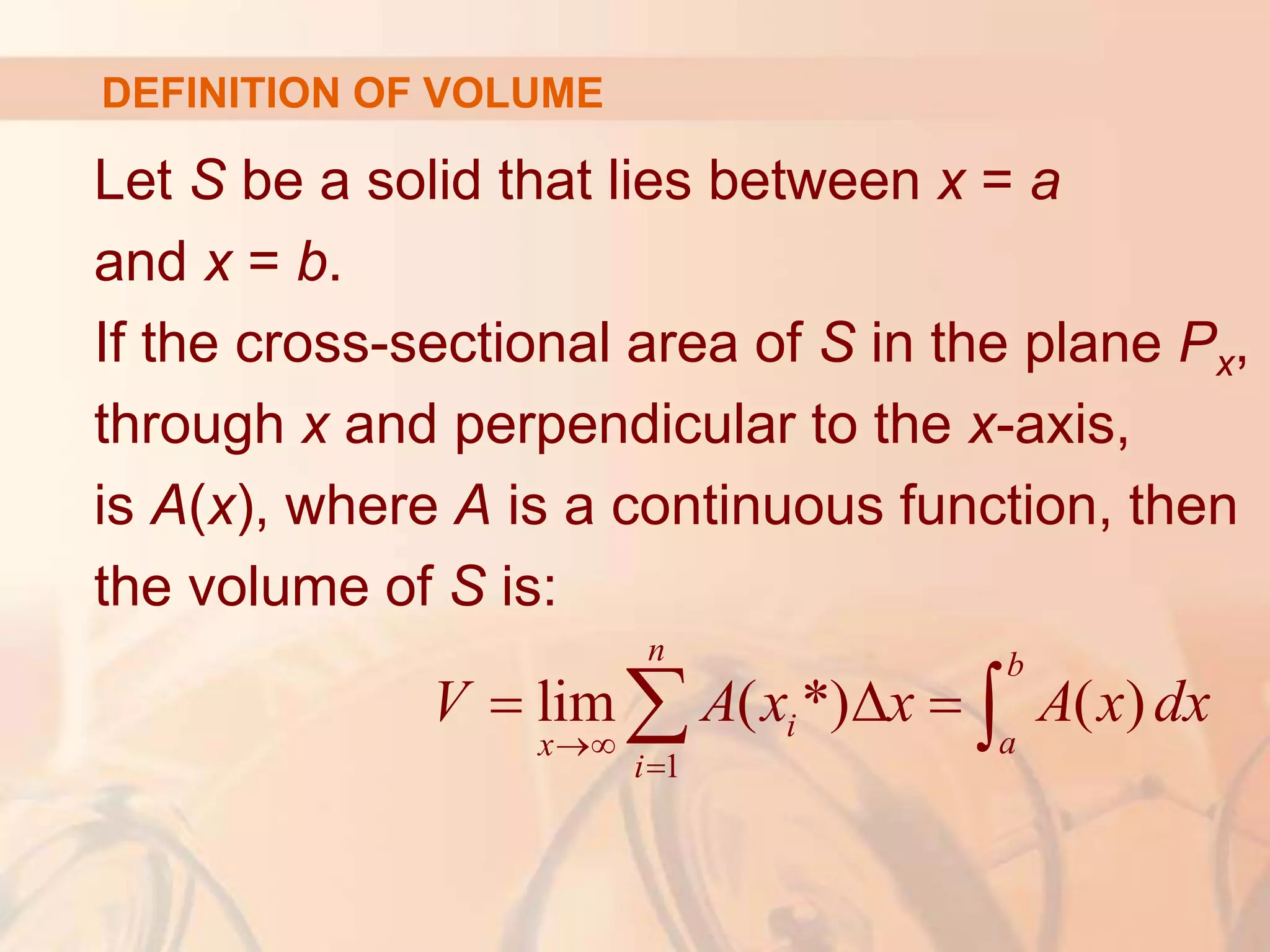 Let S be a solid that lies between x = a
and x = b.
If the cross-sectional area of S in the plane Px,
through x and perpendicular to the x-axis,
is A(x), where A is a continuous function, then
the volume of S is:
1
lim ( *) ( )
n b
i a
x
i
V A x x A x dx


  
 
DEFINITION OF VOLUME
 