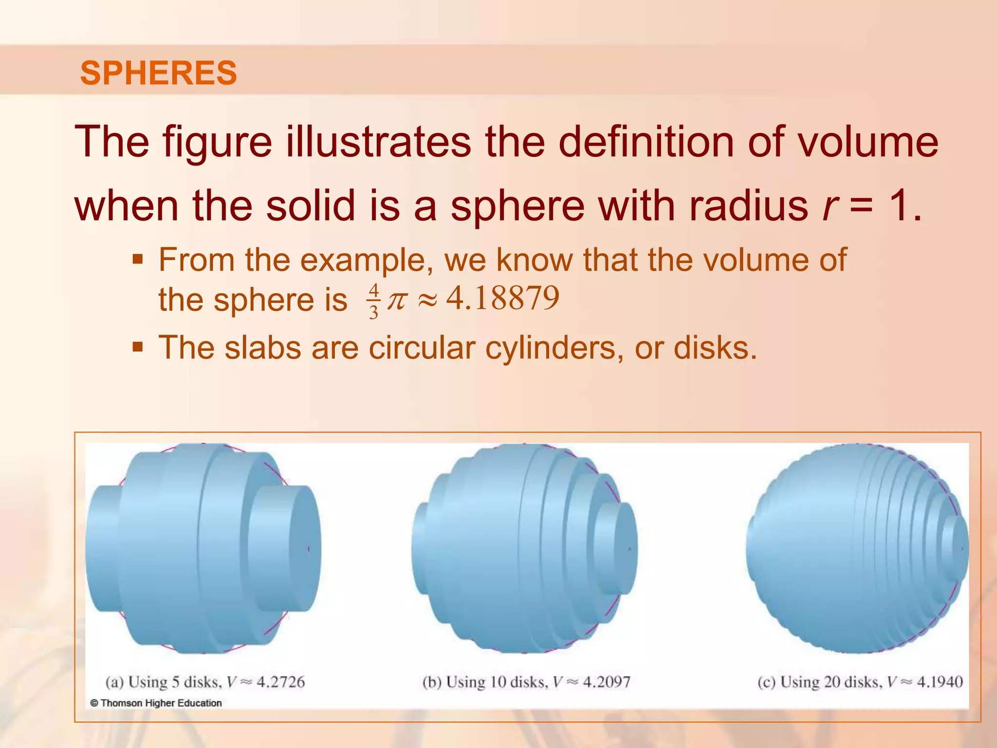 The figure illustrates the definition of volume
when the solid is a sphere with radius r = 1.
 From the example, we know that the volume of
the sphere is
 The slabs are circular cylinders, or disks.
4
3 4.18879
 
SPHERES
 