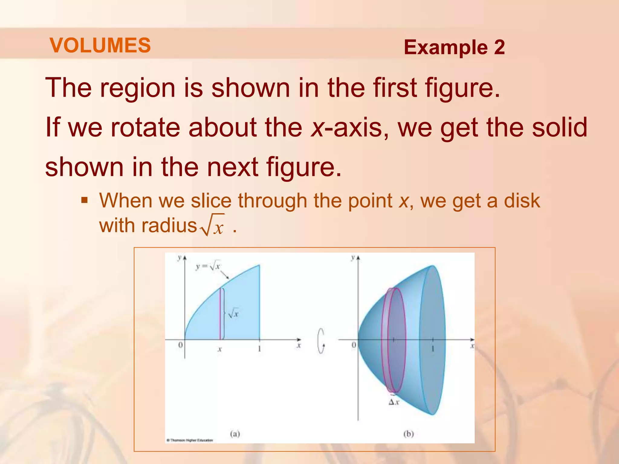 The region is shown in the first figure.
If we rotate about the x-axis, we get the solid
shown in the next figure.
 When we slice through the point x, we get a disk
with radius .
VOLUMES
x
Example 2
 