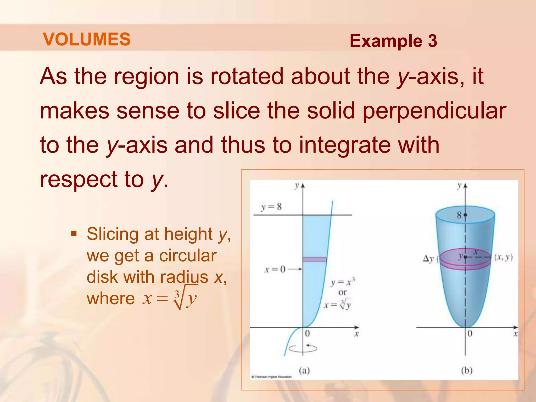 As the region is rotated about the y-axis, it
makes sense to slice the solid perpendicular
to the y-axis and thus to integrate with
respect to y.
 Slicing at height y,
we get a circular
disk with radius x,
where
VOLUMES Example 3
3
x y

 