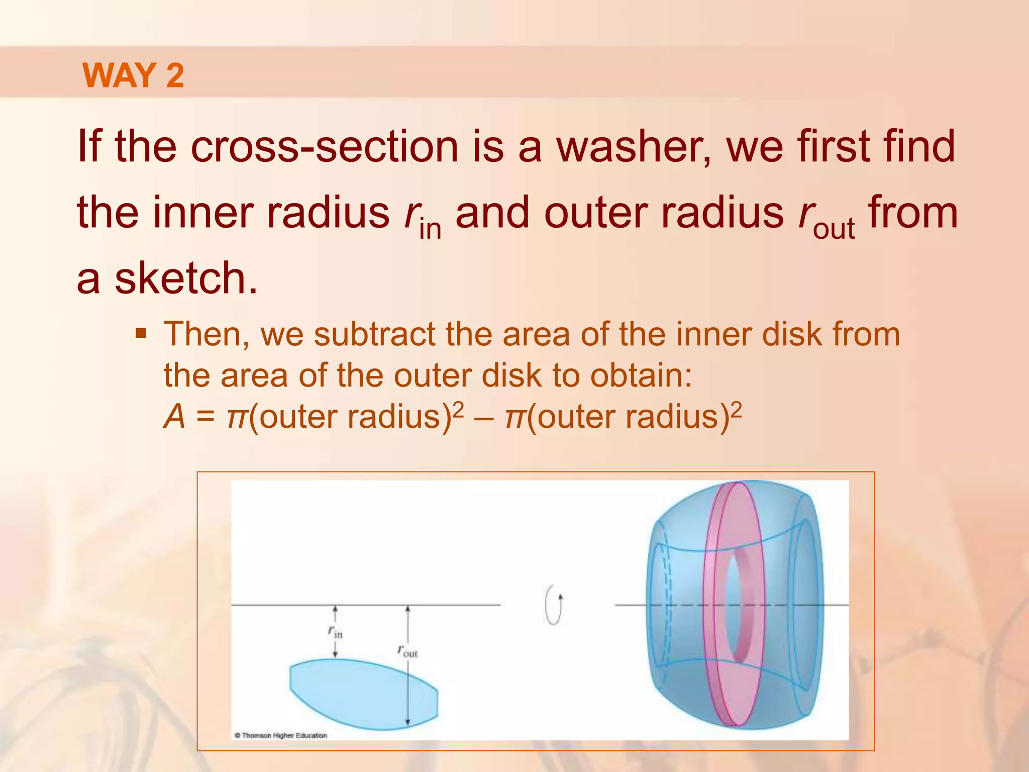 If the cross-section is a washer, we first find
the inner radius rin and outer radius rout from
a sketch.
 Then, we subtract the area of the inner disk from
the area of the outer disk to obtain:
A = π(outer radius)2 – π(outer radius)2
WAY 2
 