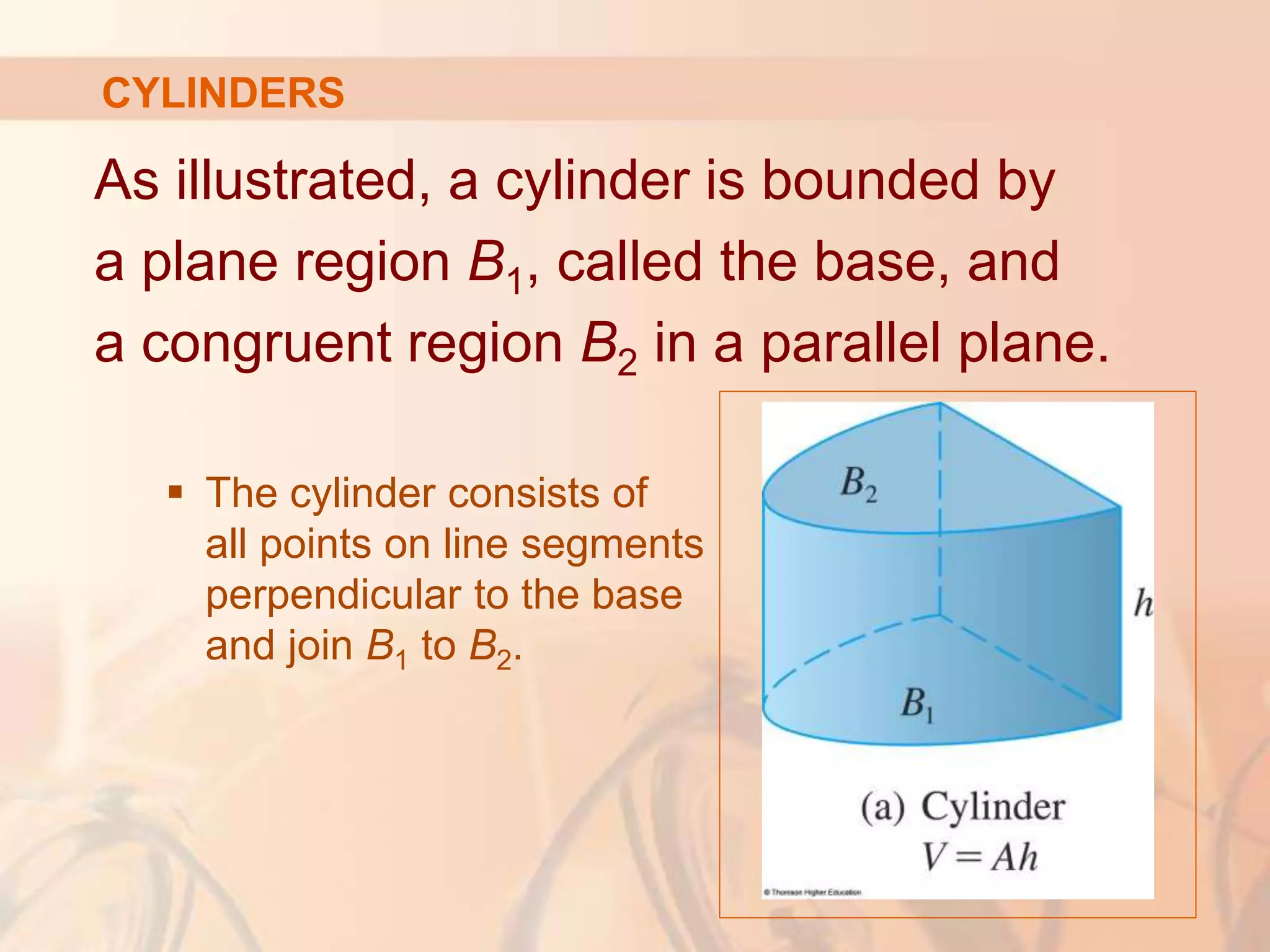 As illustrated, a cylinder is bounded by
a plane region B1, called the base, and
a congruent region B2 in a parallel plane.
 The cylinder consists of
all points on line segments
perpendicular to the base
and join B1 to B2.
CYLINDERS
 