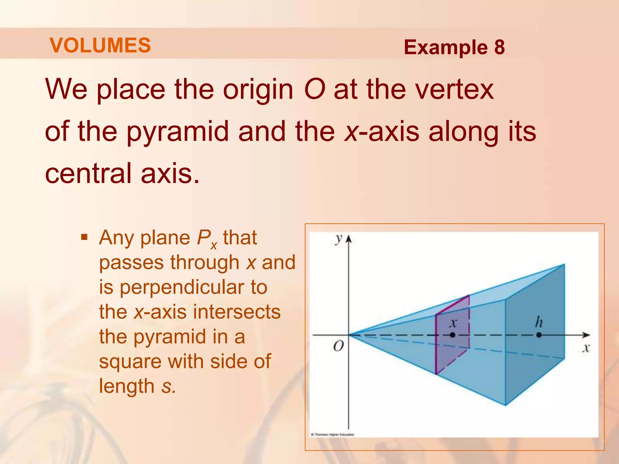 We place the origin O at the vertex
of the pyramid and the x-axis along its
central axis.
 Any plane Px that
passes through x and
is perpendicular to
the x-axis intersects
the pyramid in a
square with side of
length s.
VOLUMES Example 8
 