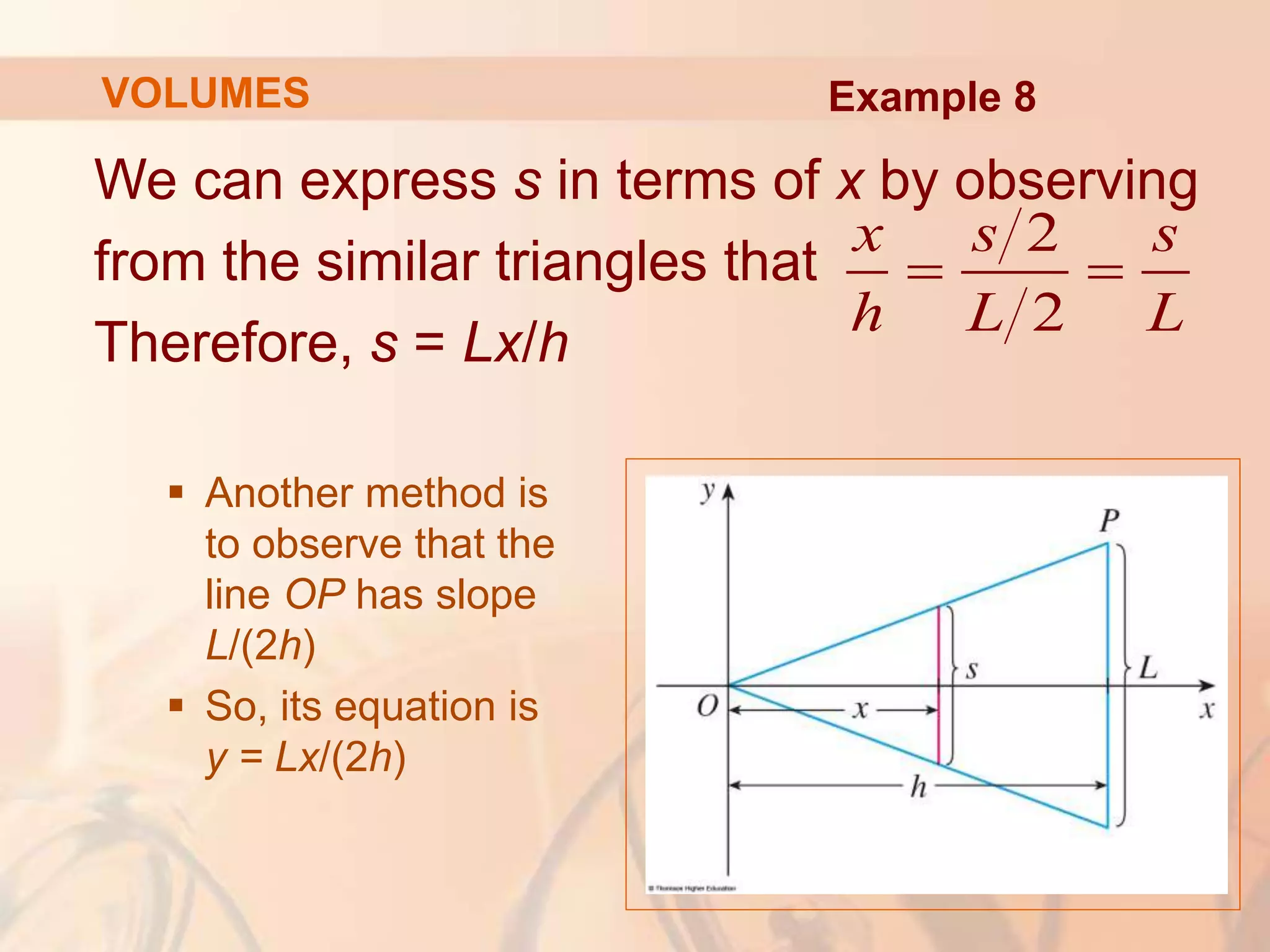 We can express s in terms of x by observing
from the similar triangles that
Therefore, s = Lx/h
 Another method is
to observe that the
line OP has slope
L/(2h)
 So, its equation is
y = Lx/(2h)
2
2
x s s
h L L
 
Example 8
VOLUMES
 