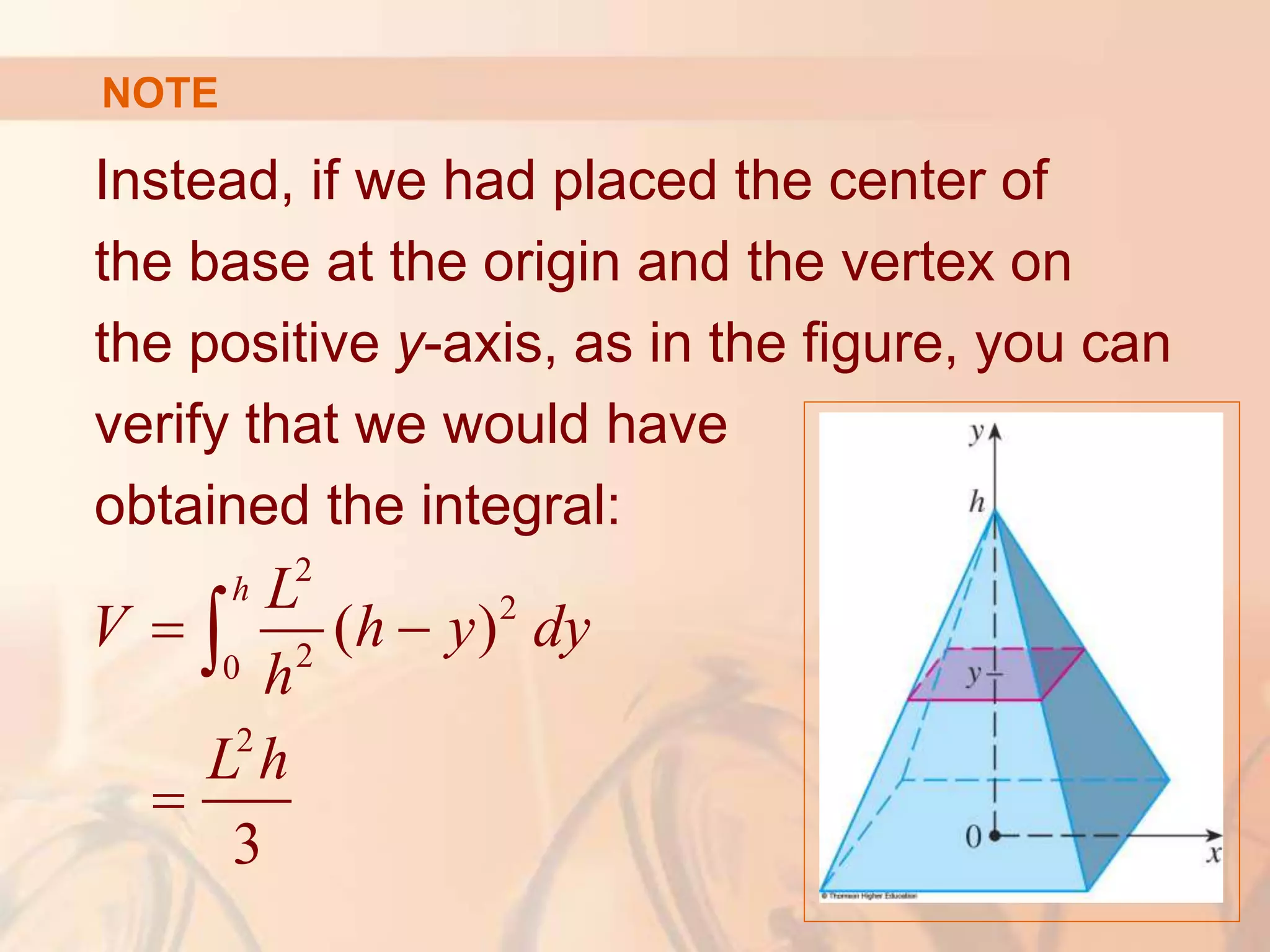Instead, if we had placed the center of
the base at the origin and the vertex on
the positive y-axis, as in the figure, you can
verify that we would have
obtained the integral:
2
2
2
0
2
( )
3
h L
V h y dy
h
L h
 


NOTE
 