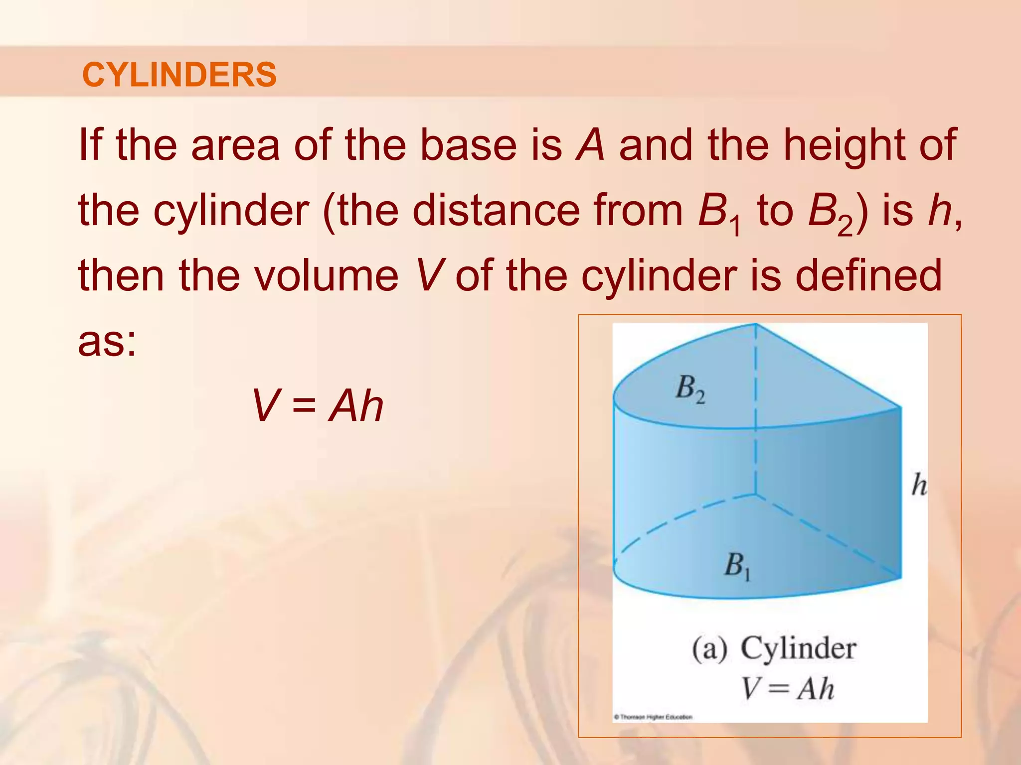 If the area of the base is A and the height of
the cylinder (the distance from B1 to B2) is h,
then the volume V of the cylinder is defined
as:
V = Ah
CYLINDERS
 