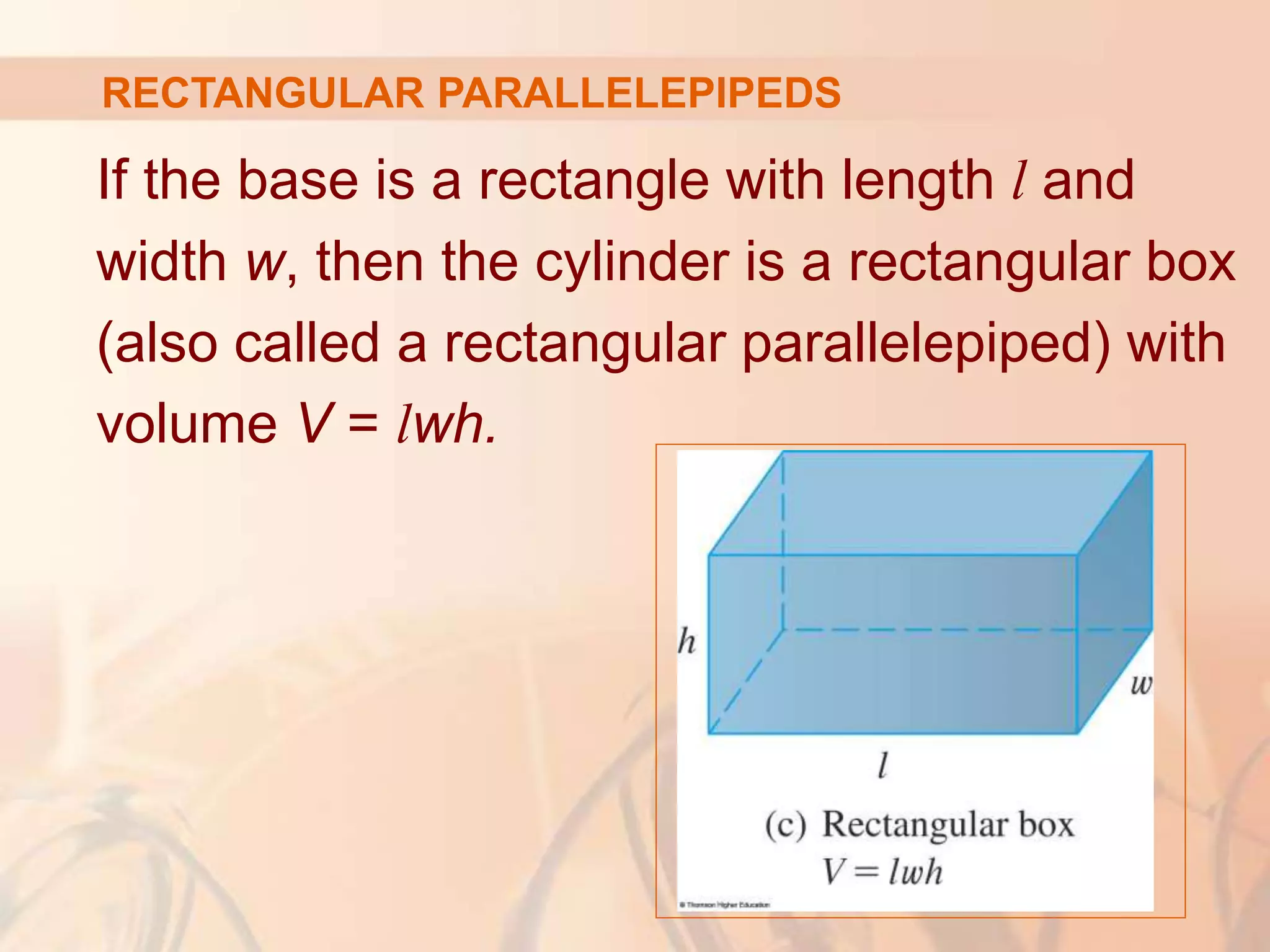 If the base is a rectangle with length l and
width w, then the cylinder is a rectangular box
(also called a rectangular parallelepiped) with
volume V = lwh.
RECTANGULAR PARALLELEPIPEDS
 