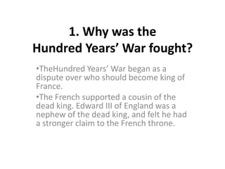 1. Why was the
Hundred Years’ War fought?
•TheHundred Years’ War began as a
dispute over who should become king of
France.
•The French supported a cousin of the
dead king. Edward III of England was a
nephew of the dead king, and felt he had
a stronger claim to the French throne.
 